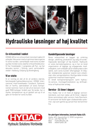 Hydrauliske løsninger af høj kvalitet
En virksomhed i vækst
HYDAC A/S er en virksomhed i konstant vækst.Vi
arbejder fokuseret med at optimere løsningerne
til vores kunder, samarbejde med vores kunder
og ikke mindst vores stærke virksomhedskultur.
Vi har hovedsæde i Langeskov på Fyn, og har
desuden kontor i Stilling, samt serviceværk-
steder i Aalborg, Esbjerg og Vordingborg.
Vi er stolte
Vi er nemlig en del af én af verdens største,
familieejede hydraulikkoncerner, HYDAC Inter-
national, med hovedsæde i Sulzbach, Tyskland.
Det er herfra, størstedelen af vores kompo-
nenter kommer. Som en del af en koncern med
godt 9000 kolleger fordelt over 56 lande, har vi
styrke, kompetencer og et globalt set-up til at
gøre en forskel for vores kunder.
Kundetilpassede løsninger
Vores virksomhed er bygget op omkring
design, udvikling, produktion og salg af kunde-
tilpassede løsninger af høj kvalitet. Hydraulik
er vores kernekompetence, og vi har en bred
organisation af dygtige og engagerede med-
arbejdere, som arbejder på at skabe præcis den
værdi, som vores kunder efterspørger. Vi tilby-
der oliebærende systemer leveret som enkelt-
styk eller serieproduktion. Konfigurable mindre
systermer med kort leveringstid.
Et bredt komponentprogram samt hydrau-
lik-service, montage/installation og idriftsæt-
telse af hydrauliske anlæg
Service - 24 timer i døgnet
Hos Hydac har vi et hold af dygtige service-
teknikere, som kan rykke ud 24 timer i døgnet.
Vores serviceteam yder service i hele Danmark.
Vi servicerer de fleste typer oliebaserede syste-
mer, nye som gamle og uanset hvor de kommer
fra.
For yderligere information, kontankt Hydac A/S:
Hydac A/S, Havretoften 5, 5550 Langeskov
Tlf. nr.: +45 702 702 99
Mail : hydac@hydac.dk
Web : www.hydac.dk
 