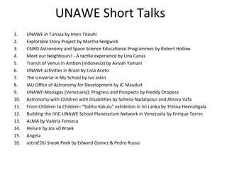 UNAWE	
  Short	
  Talks	
  
1. 
2. 
3. 
4. 
5. 
6. 
7. 
8. 
9. 
10. 
11. 
12. 
13. 
14. 
15. 
16. 

UNAWE	
  in	
  Tunisia	
  by	
  Imen	
  Titouhi	
  
Explorable	
  Story	
  Project	
  by	
  Martha	
  Sedgwick	
  
CSIRO	
  Astronomy	
  and	
  Space	
  Science	
  EducaIonal	
  Programmes	
  by	
  Robert	
  Hollow	
  
Meet	
  our	
  Neighbours!	
  -­‐	
  A	
  tacIle	
  experience	
  by	
  Lina	
  Canas	
  
Transit	
  of	
  Venus	
  in	
  Ambon	
  (Indonesia)	
  by	
  Avivah	
  Yamani	
  
UNAWE	
  acIviIes	
  in	
  Brazil	
  by	
  Livia	
  Aceto	
  
The	
  Universe	
  in	
  My	
  School	
  by	
  Ivo	
  Jokin	
  
IAU	
  Oﬃce	
  of	
  Astronomy	
  for	
  Development	
  by	
  JC	
  Mauduit	
  	
  
UNAWE-­‐Monagas	
  (Venezuela):	
  Progress	
  and	
  Prospects	
  by	
  Freddy	
  Oropeza	
  	
  
Astronomy	
  with	
  Children	
  with	
  DisabiliIes	
  by	
  Soheila	
  Nadalipour	
  and	
  Alireza	
  Vafa	
  
From	
  Children	
  to	
  Children:	
  “Sobha	
  Kakulu”	
  exhibiIon	
  in	
  Sri	
  Lanka	
  by	
  Thilina	
  HeenaIgala	
  
Building	
  the	
  IVIC-­‐UNAWE	
  School	
  Planetarium	
  Network	
  in	
  Venezuela	
  by	
  Enrique	
  Torres	
  
ALMA	
  by	
  Valeria	
  Fonseca	
  
Helium	
  by	
  Jos	
  vd	
  Broek	
  
Angela	
  	
  
astroEDU	
  Sneak	
  Peek	
  by	
  Edward	
  Gomez	
  &	
  Pedro	
  Russo	
  

 