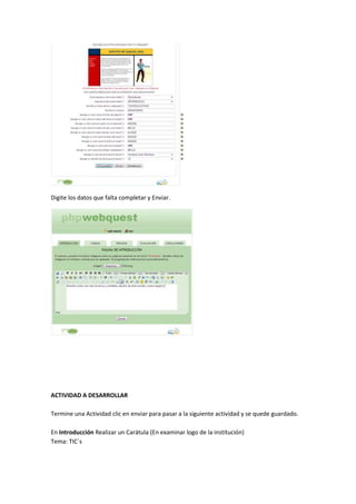 Digite los datos que falta completar y Enviar.

ACTIVIDAD A DESARROLLAR
Termine una Actividad clic en enviar para pasar a la siguiente actividad y se quede guardado.
En Introducción Realizar un Carátula (En examinar logo de la institución)
Tema: TIC´s

 