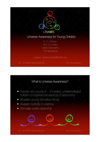 Universe Awareness for Young Children
                                     Dr. C.J.Ödman,
                                      Prof. G. K.Miley
                                    Leiden Observatory
                                     The Netherlands

                        contact: carolina.odman@unawe.org

 IAU - 1st MEARIM, meeting 08 April 2008                 http://www.unawe.org/




                    What is Universe Awareness?


• Expose very young (4 - 10 years), underprivileged
  children to inspirational aspects of astronomy
• Broaden young formative minds
• Awaken curiosity in science
• Stimulate world citizenship




 IAU - 1st MEARIM, meeting 08 April 2008                 http://www.unawe.org/
 