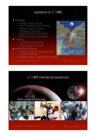 Ingredients of UNAWE

• Materials
   – Children’s books, Cartoons,
     Posters developed by professionals
   – Activities, Hands-on materials
     developed, sourced and
     disseminated across the network
   – Translated into various languages
• Training
   – Coordinators in each country
   – Tailored to each community
• International Network
   – Platform for outreach professionals and
     volunteers worldwide
   – Exchange of ideas, experience and materials
   ECSITE 2008 - Skies of the World                 http://www.unawe.org/




                  UNAWE International experiences




   ECSITE 2008 - Skies of the World                 http://www.unawe.org/
 