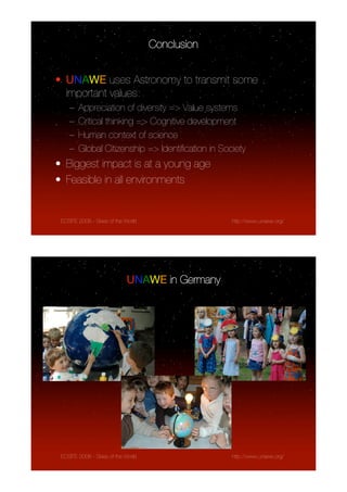 Conclusion


• UNAWE uses Astronomy to transmit some
  important values:
    –   Appreciation of diversity => Value systems
    –   Critical thinking => Cognitive development
    –   Human context of science
    –   Global Citizenship => Identiﬁcation in Society
• Biggest impact is at a young age
• Feasible in all environments


 ECSITE 2008 - Skies of the World                 http://www.unawe.org/




                            UNAWE in Germany




 ECSITE 2008 - Skies of the World                 http://www.unawe.org/
 