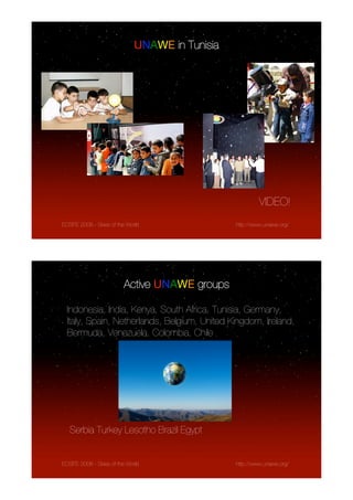 UNAWE in Tunisia




                                                          VIDEO!
ECSITE 2008 - Skies of the World                 http://www.unawe.org/




                         Active UNAWE groups

  Indonesia, India, Kenya, South Africa, Tunisia, Germany,
  Italy, Spain, Netherlands, Belgium, United Kingdom, Ireland,
  Bermuda, Venezuela, Colombia, Chile




   Serbia Turkey Lesotho Brazil Egypt


ECSITE 2008 - Skies of the World                 http://www.unawe.org/
 