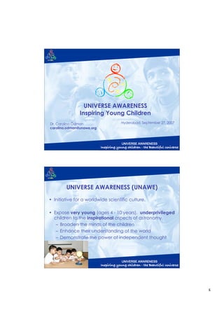 UNIVERSE AWARENESS
               Inspiring Young Children
Dr. Carolina Ödman                  Hyderabad, September 27, 2007
carolina.odman@unawe.org




        UNIVERSE AWARENESS (UNAWE)
• Initiative for a worldwide scientific culture.

• Expose very young (ages 4 - 10 years), underprivileged
  children to the inspirational aspects of astronomy.
   – Broaden the minds of the children
   – Enhance their understanding of the world
   – Demonstrate the power of independent thought




                                                                    1
 