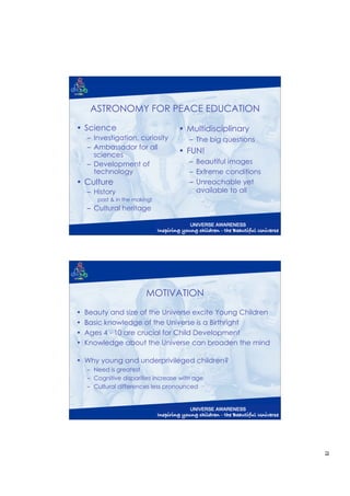 ASTRONOMY FOR PEACE EDUCATION
• Science                           • Multidisciplinary
    – Investigation, curiosity          – The big questions
    – Ambassador for all
      sciences
                                    • FUN!
    – Development of                    – Beautiful images
      technology                        – Extreme conditions
• Culture                               – Unreachable yet
    – History                             available to all
       past & in the making!
    – Cultural heritage




                         MOTIVATION
•   Beauty and size of the Universe excite Young Children
•   Basic knowledge of the Universe is a Birthright
•   Ages 4 - 10 are crucial for Child Development
•   Knowledge about the Universe can broaden the mind

• Why young and underprivileged children?
    – Need is greatest
    – Cognitive disparities increase with age
    – Cultural differences less pronounced




                                                               2
 