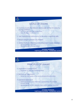 GOALS OF UNAWE
• Communicate the beauty and scale of the Universe to
  young children
   – Excite and broaden their perspectives
   – Help develop a “world view”

• Use inspirational astronomy to develop cognitive skills

• Reach large numbers of children

• United Nations Millennium Development Goals (MDGs)
   – Universal Primary Education
   – Gender Equality in Primary School




                PRINCIPLES OF UNAWE
• Inspiration is paramount
   – Emphasis on play and entertainment

• Bottom-up approach
   – Driven by the needs of the local cultures and educators

• General approach
   – Earth awareness and citizenship, membership of a diverse
     human family
   – Awareness of the Sun, planets, solar system, galaxy, Universe




                                                                     3
 