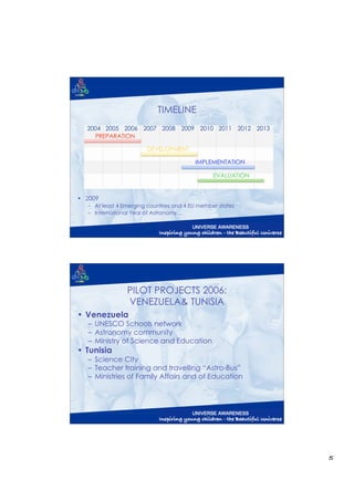 TIMELINE
  2004 2005 2006 2007 2008 2009 2010 2011 2012 2013
    PREPARATION

                        DEVELOPMENT

                                          IMPLEMENTATION

                                                 EVALUATION


• 2009
   – At least 4 Emerging countries and 4 EU member states
   – International Year of Astronomy…




                 PILOT PROJECTS 2006:
                 VENEZUELA& TUNISIA
• Venezuela
   – UNESCO Schools network
   – Astronomy community
   – Ministry of Science and Education
• Tunisia
   – Science City
   – Teacher training and travelling “Astro-Bus”
   – Ministries of Family Affairs and of Education




                                                              5
 
