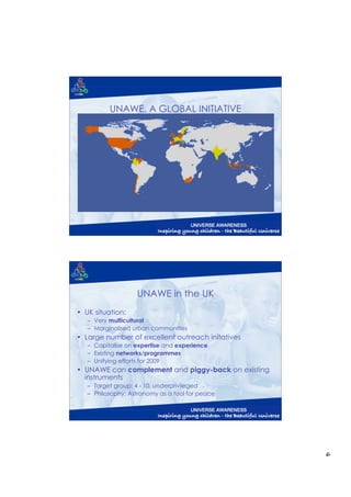 UNAWE, A GLOBAL INITIATIVE
          Team of >20 nationalities with many teachers

• EU:
   Ireland, Italy, Netherlands,
   Spain, United Kingdom

• Non-EU:
   Chile, Colombia, India,
   Indonesia, South Africa,
   Tunisia, Venezuela




                   UNAWE in the UK
• UK situation:
   – Very multicultural
   – Marginalised urban communities
• Large number of excellent outreach initatives
   – Capitalise on expertise and experience
   – Existing networks/programmes
   – Unifying efforts for 2009
• UNAWE can complement and piggy-back on existing
  instruments
   – Target group: 4 - 10, underprivileged
   – Philosophy: Astronomy as a tool for peace




                                                         6
 