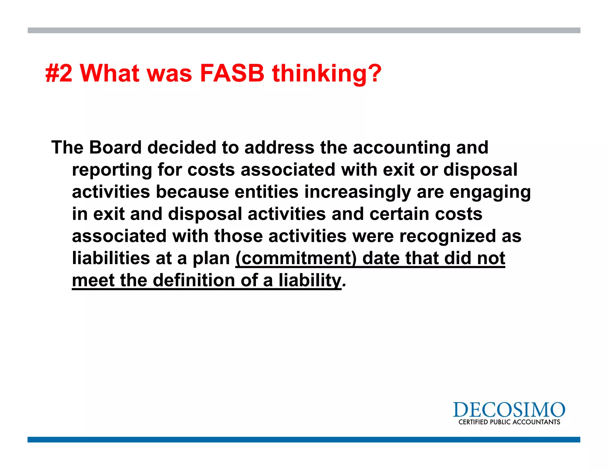 The Board decided to address the accounting and
reporting for costs associated with exit or disposal
activities because entities increasingly are engaging
in exit and disposal activities and certain costs
associated with those activities were recognized as
liabilities at a plan (commitment) date that did not
meet the definition of a liability.
#2 What was FASB thinking?
 