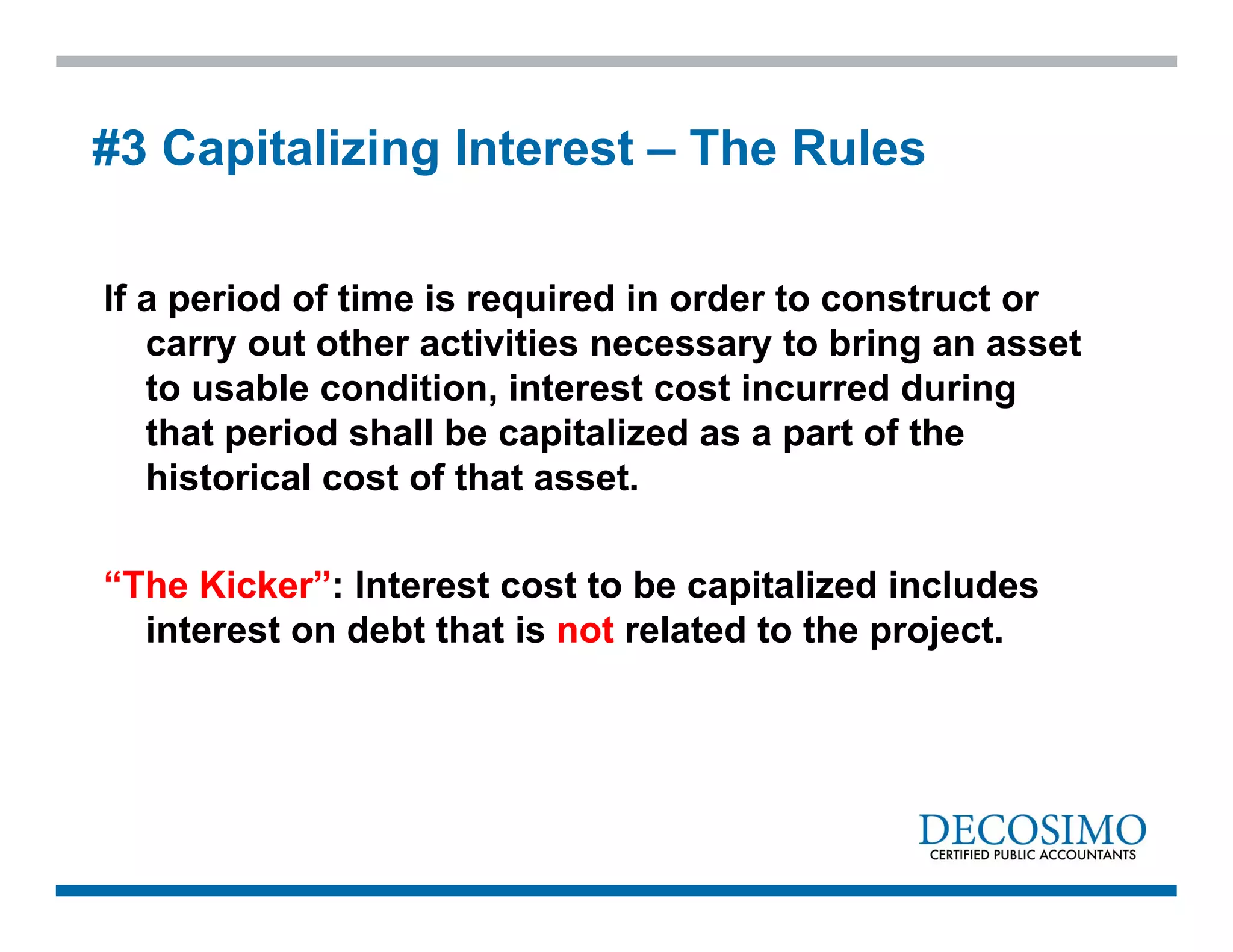If a period of time is required in order to construct or
carry out other activities necessary to bring an asset
to usable condition, interest cost incurred during
that period shall be capitalized as a part of the
historical cost of that asset.
“The Kicker”: Interest cost to be capitalized includes
interest on debt that is not related to the project.
#3 Capitalizing Interest – The Rules
 