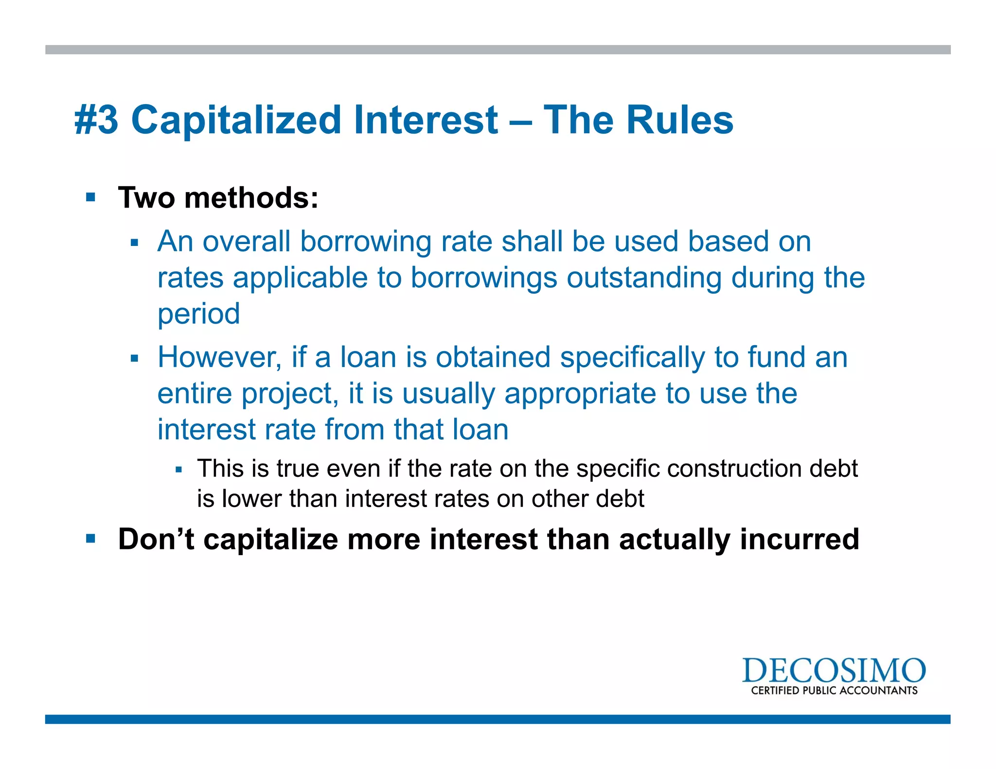  Two methods:
 An overall borrowing rate shall be used based on
rates applicable to borrowings outstanding during the
period
 However, if a loan is obtained specifically to fund an
entire project, it is usually appropriate to use the
interest rate from that loan
 This is true even if the rate on the specific construction debt
is lower than interest rates on other debt
 Don’t capitalize more interest than actually incurred
#3 Capitalized Interest – The Rules
 