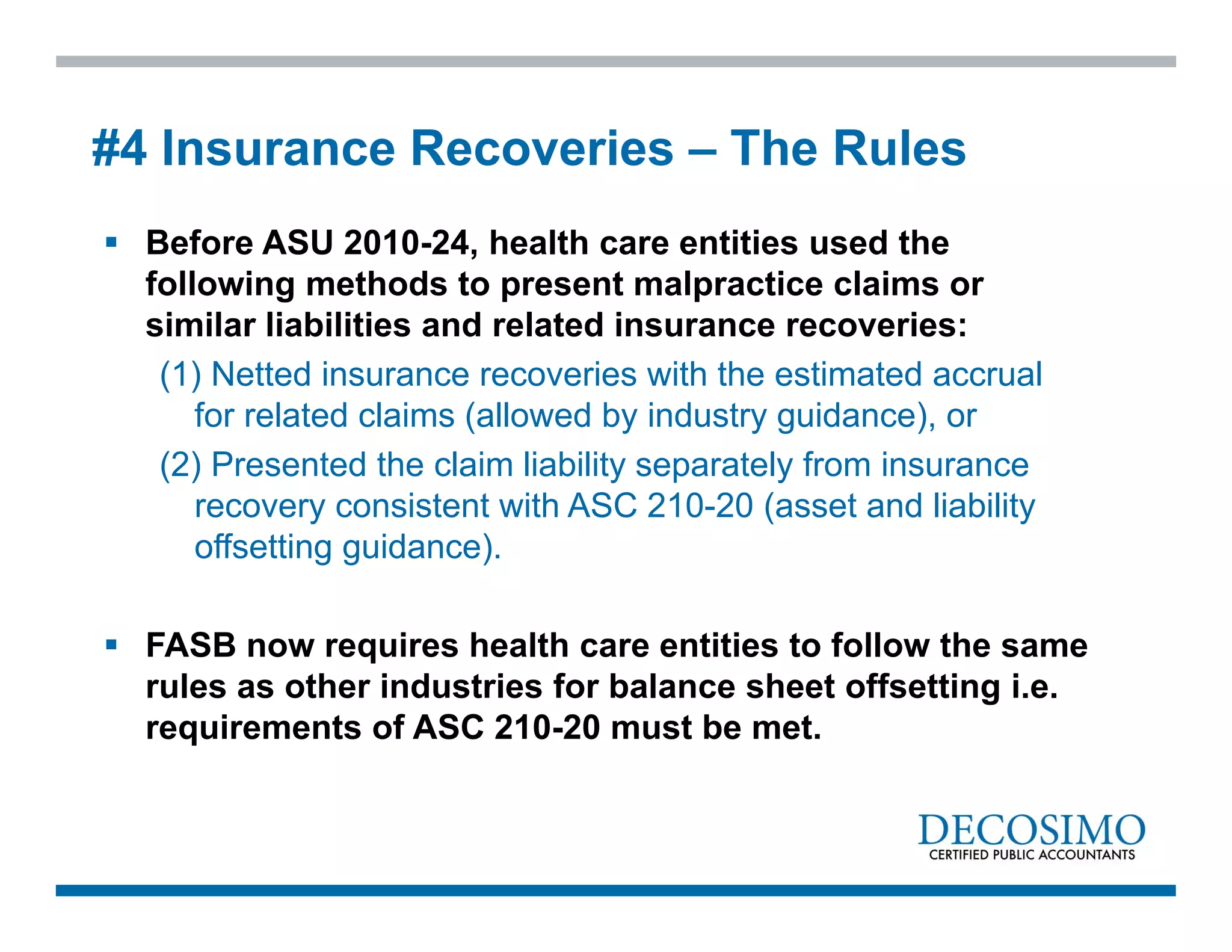  Before ASU 2010-24, health care entities used the
following methods to present malpractice claims or
similar liabilities and related insurance recoveries:
(1) Netted insurance recoveries with the estimated accrual
for related claims (allowed by industry guidance), or
(2) Presented the claim liability separately from insurance
recovery consistent with ASC 210-20 (asset and liability
offsetting guidance).
 FASB now requires health care entities to follow the same
rules as other industries for balance sheet offsetting i.e.
requirements of ASC 210-20 must be met.
#4 Insurance Recoveries – The Rules
 
