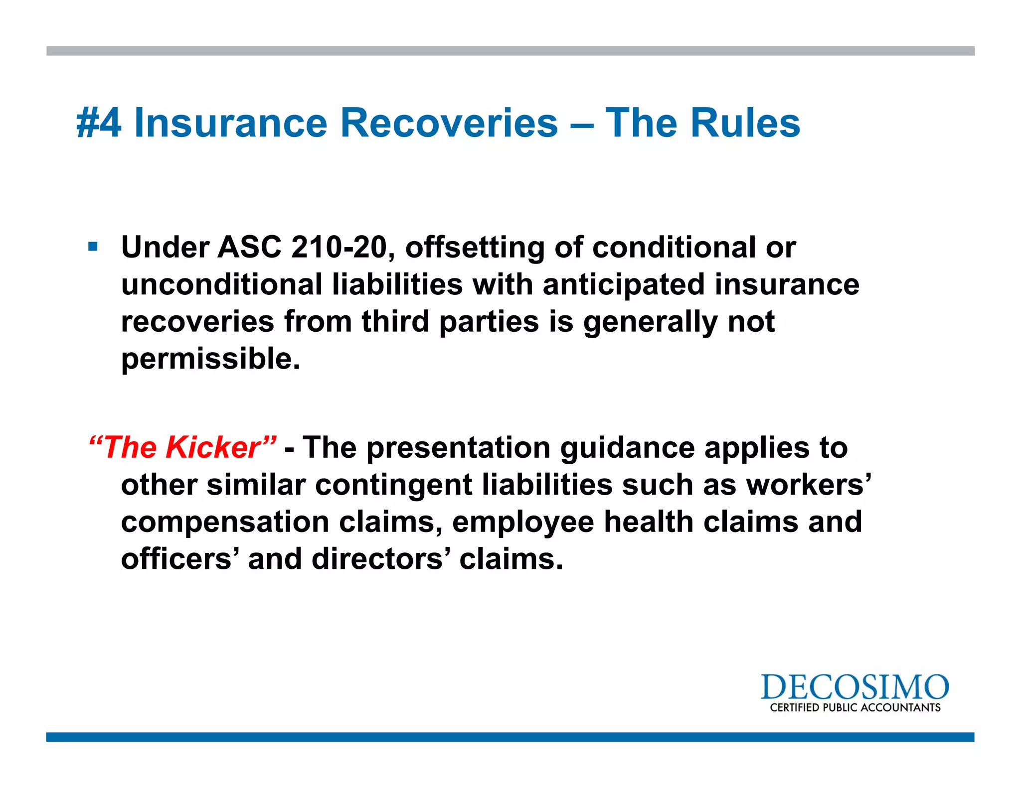  Under ASC 210-20, offsetting of conditional or
unconditional liabilities with anticipated insurance
recoveries from third parties is generally not
permissible.
“The Kicker” - The presentation guidance applies to
other similar contingent liabilities such as workers’
compensation claims, employee health claims and
officers’ and directors’ claims.
#4 Insurance Recoveries – The Rules
 