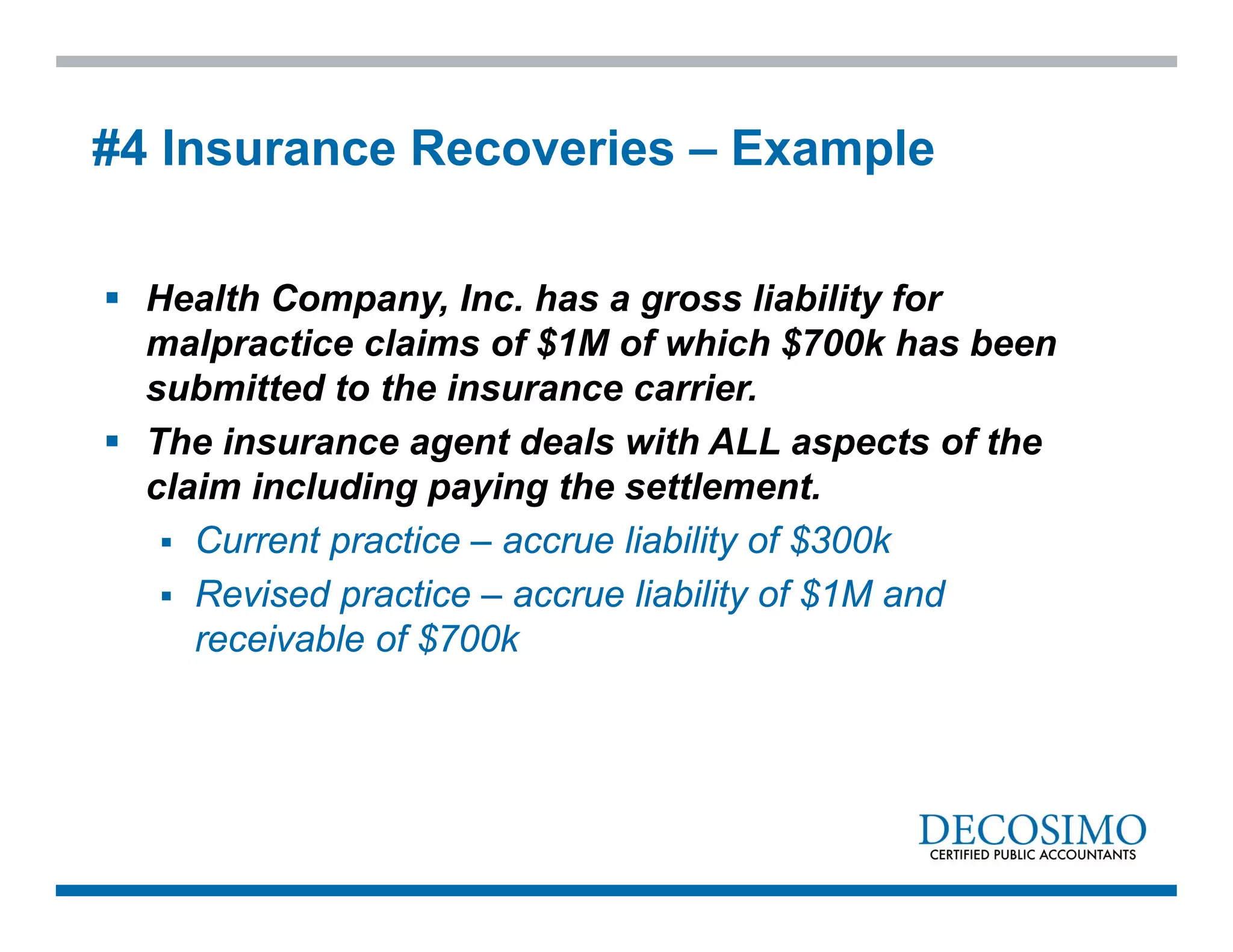  Health Company, Inc. has a gross liability for
malpractice claims of $1M of which $700k has been
submitted to the insurance carrier.
 The insurance agent deals with ALL aspects of the
claim including paying the settlement.
 Current practice – accrue liability of $300k
 Revised practice – accrue liability of $1M and
receivable of $700k
#4 Insurance Recoveries – Example
 