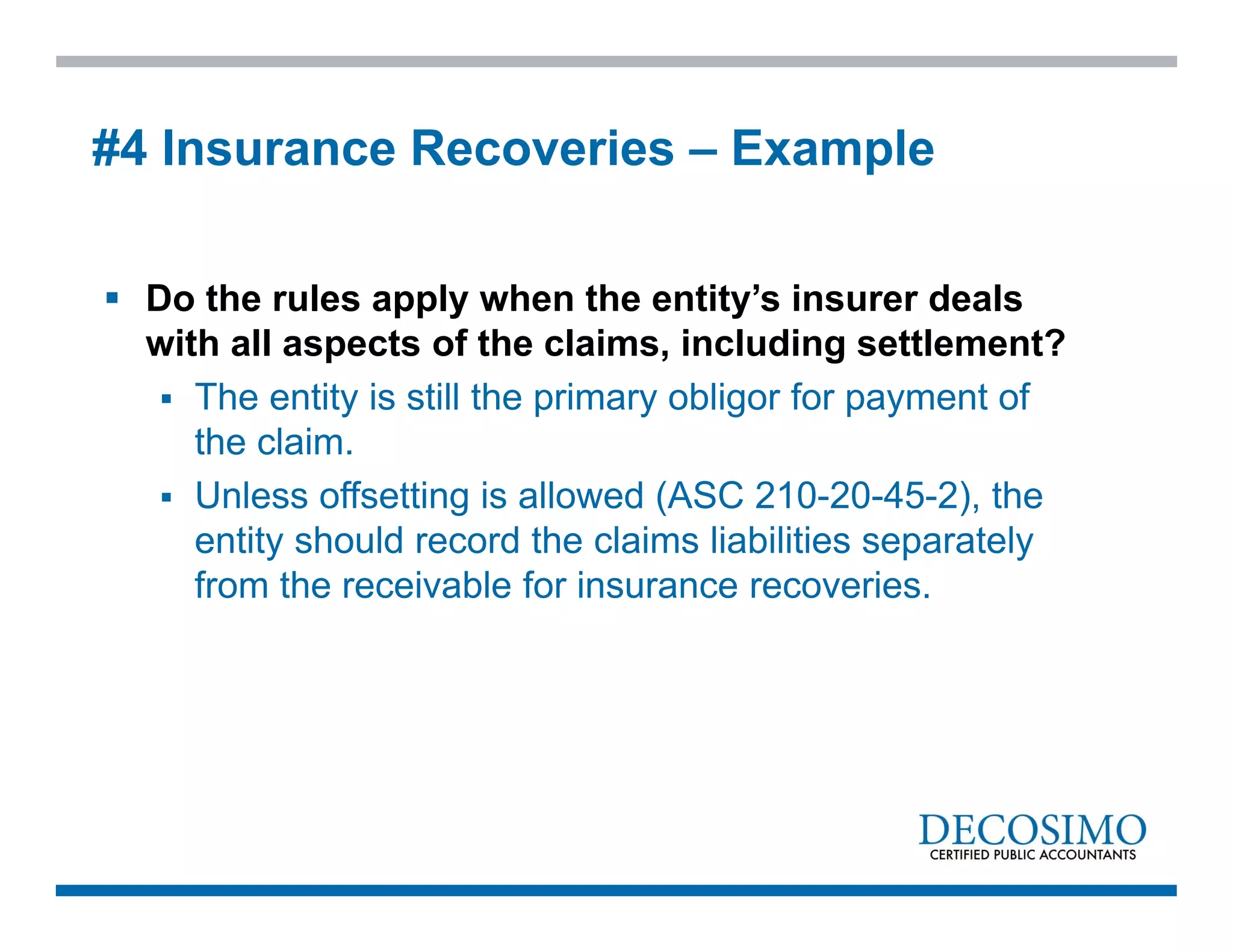  Do the rules apply when the entity’s insurer deals
with all aspects of the claims, including settlement?
 The entity is still the primary obligor for payment of
the claim.
 Unless offsetting is allowed (ASC 210-20-45-2), the
entity should record the claims liabilities separately
from the receivable for insurance recoveries.
#4 Insurance Recoveries – Example
 