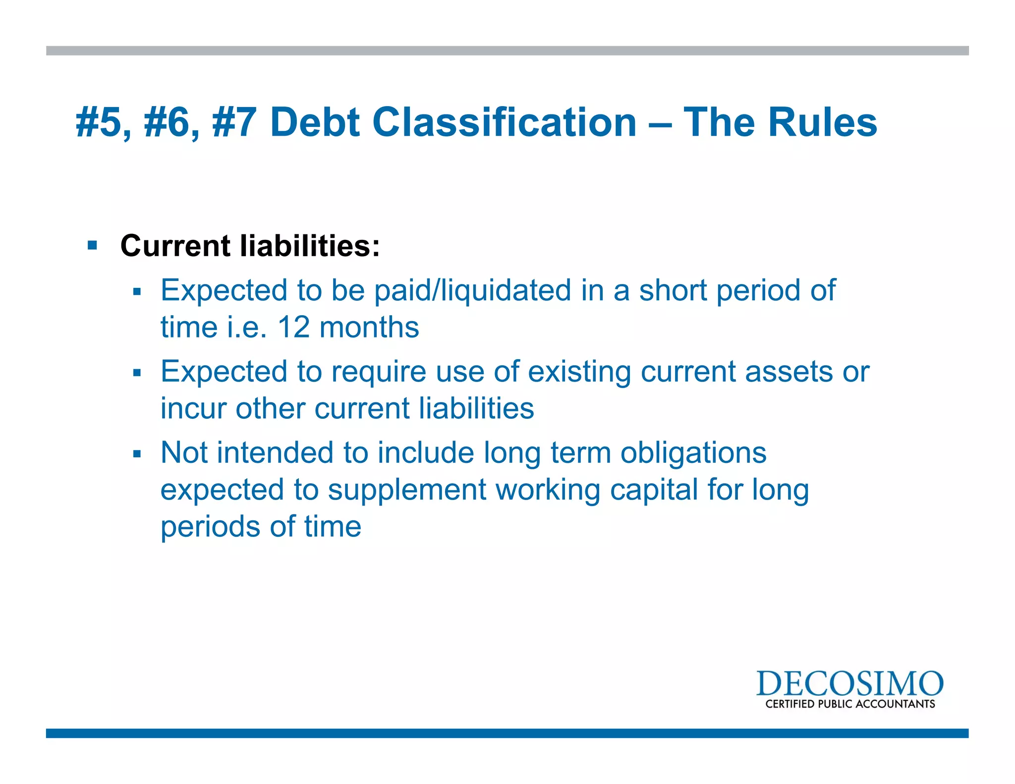  Current liabilities:
 Expected to be paid/liquidated in a short period of
time i.e. 12 months
 Expected to require use of existing current assets or
incur other current liabilities
 Not intended to include long term obligations
expected to supplement working capital for long
periods of time
#5, #6, #7 Debt Classification – The Rules
 