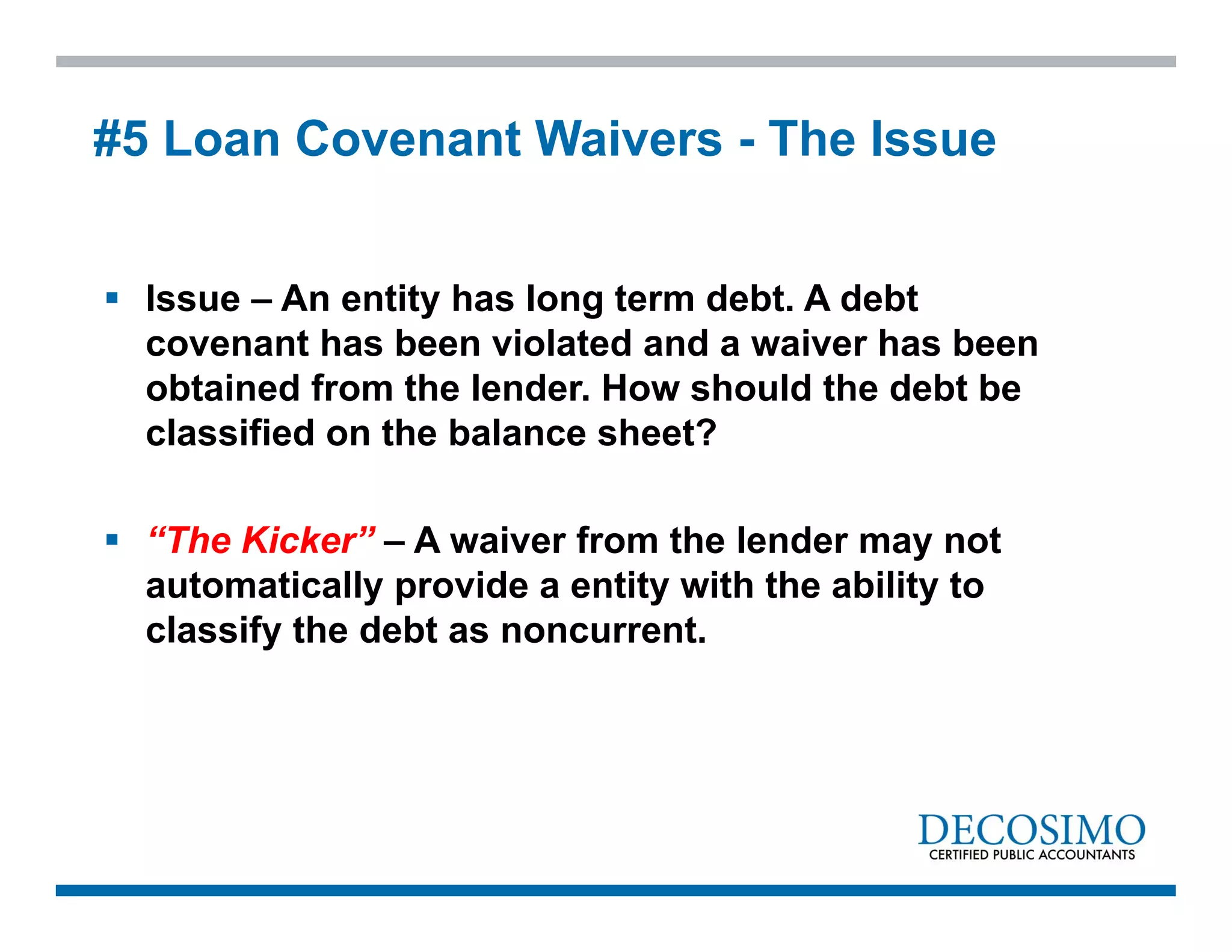  Issue – An entity has long term debt. A debt
covenant has been violated and a waiver has been
obtained from the lender. How should the debt be
classified on the balance sheet?
 “The Kicker” – A waiver from the lender may not
automatically provide a entity with the ability to
classify the debt as noncurrent.
#5 Loan Covenant Waivers - The Issue
 