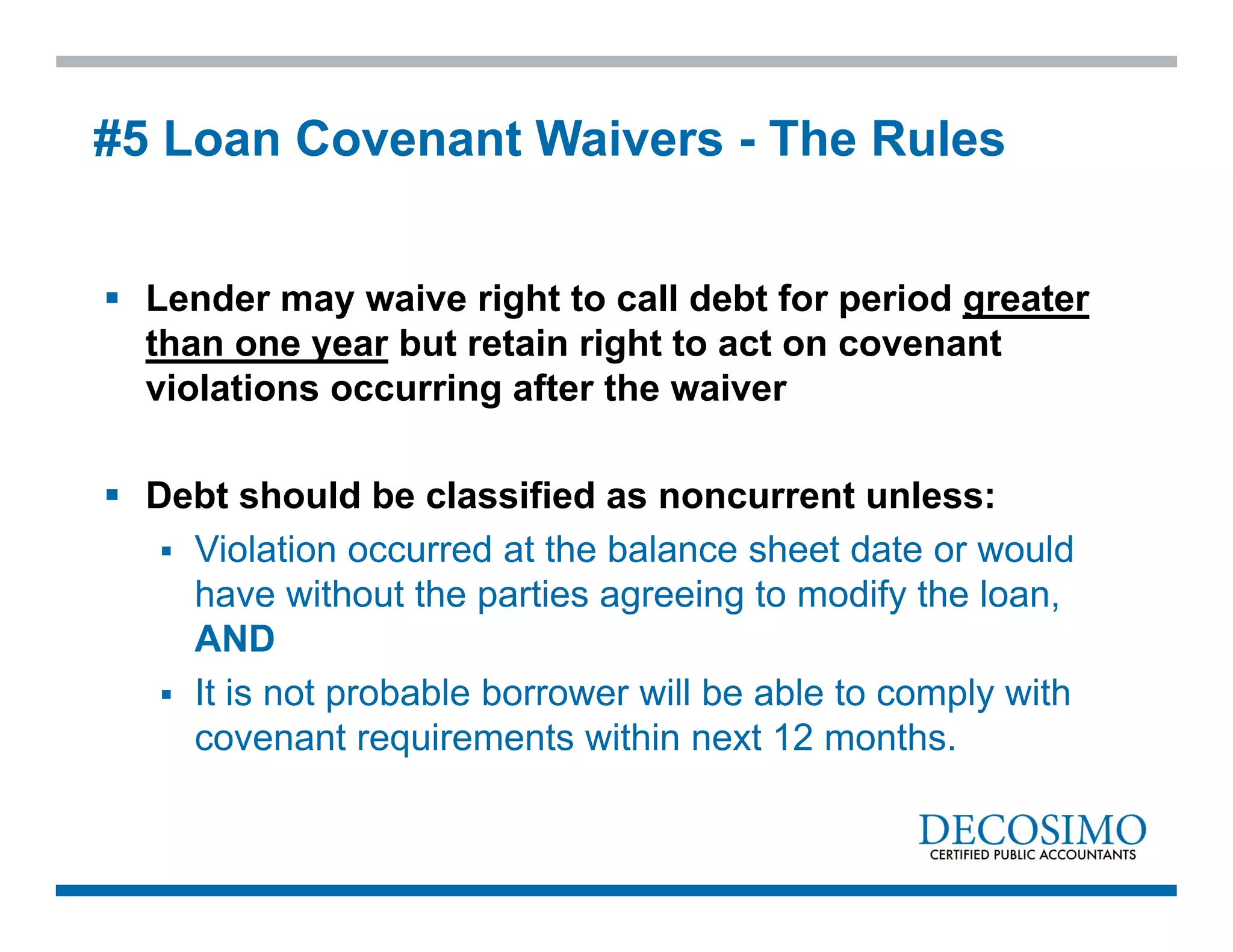  Lender may waive right to call debt for period greater
than one year but retain right to act on covenant
violations occurring after the waiver
 Debt should be classified as noncurrent unless:
 Violation occurred at the balance sheet date or would
have without the parties agreeing to modify the loan,
AND
 It is not probable borrower will be able to comply with
covenant requirements within next 12 months.
#5 Loan Covenant Waivers - The Rules
 