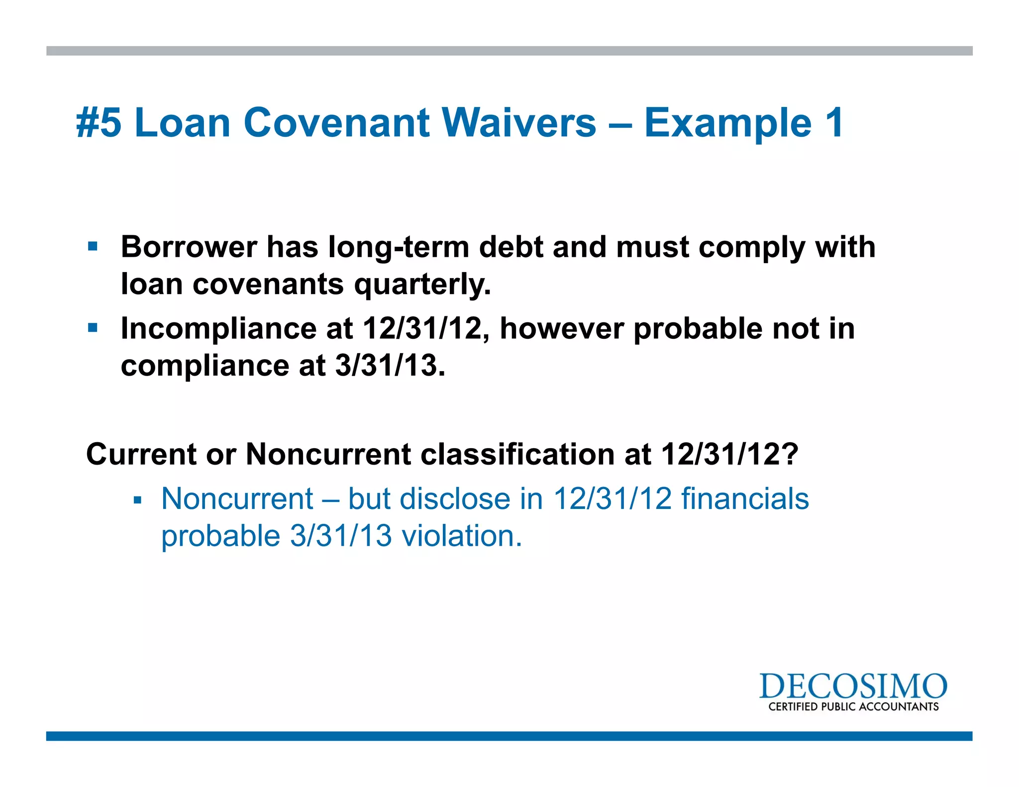  Borrower has long-term debt and must comply with
loan covenants quarterly.
 Incompliance at 12/31/12, however probable not in
compliance at 3/31/13.
Current or Noncurrent classification at 12/31/12?
 Noncurrent – but disclose in 12/31/12 financials
probable 3/31/13 violation.
#5 Loan Covenant Waivers – Example 1
 