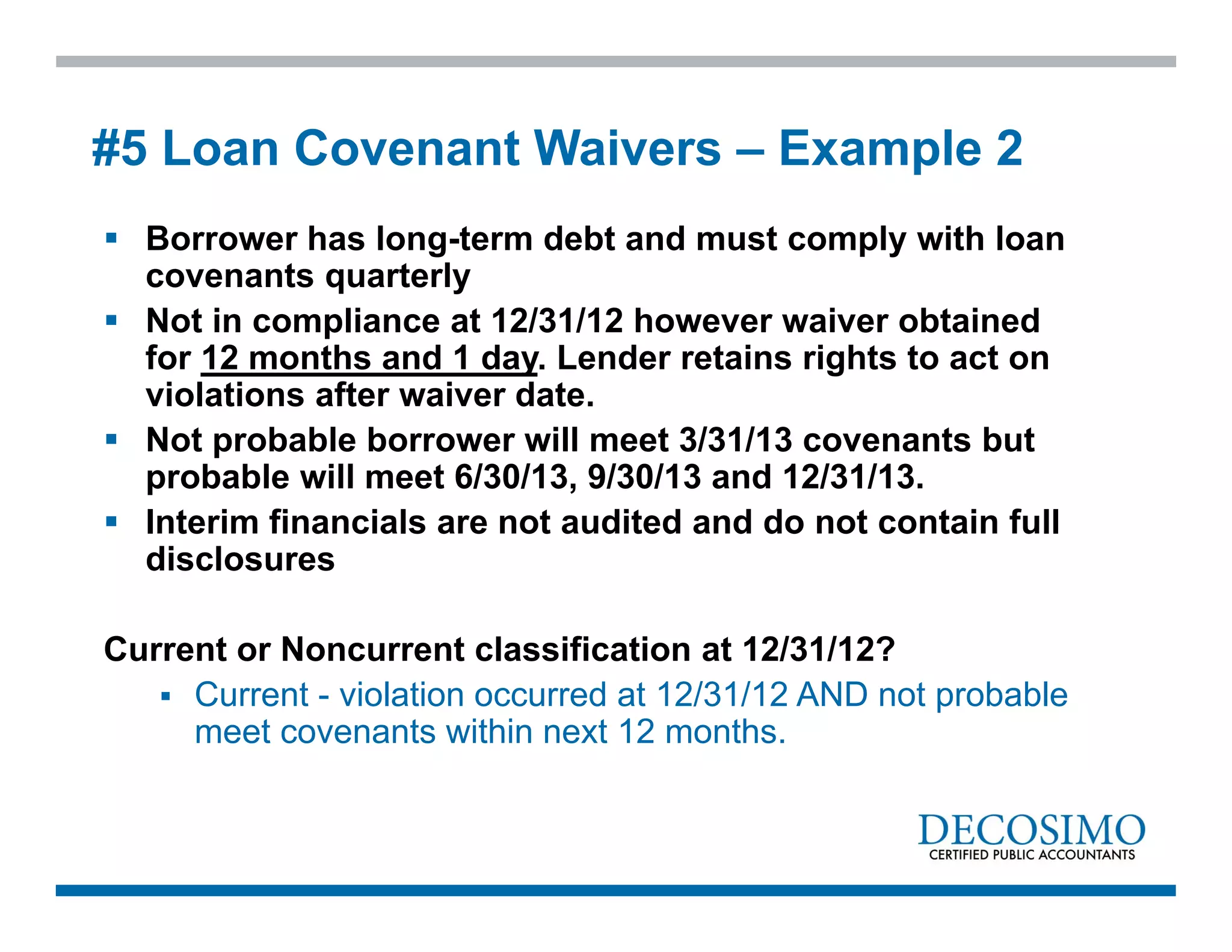  Borrower has long-term debt and must comply with loan
covenants quarterly
 Not in compliance at 12/31/12 however waiver obtained
for 12 months and 1 day. Lender retains rights to act on
violations after waiver date.
 Not probable borrower will meet 3/31/13 covenants but
probable will meet 6/30/13, 9/30/13 and 12/31/13.
 Interim financials are not audited and do not contain full
disclosures
Current or Noncurrent classification at 12/31/12?
 Current - violation occurred at 12/31/12 AND not probable
meet covenants within next 12 months.
#5 Loan Covenant Waivers – Example 2
 