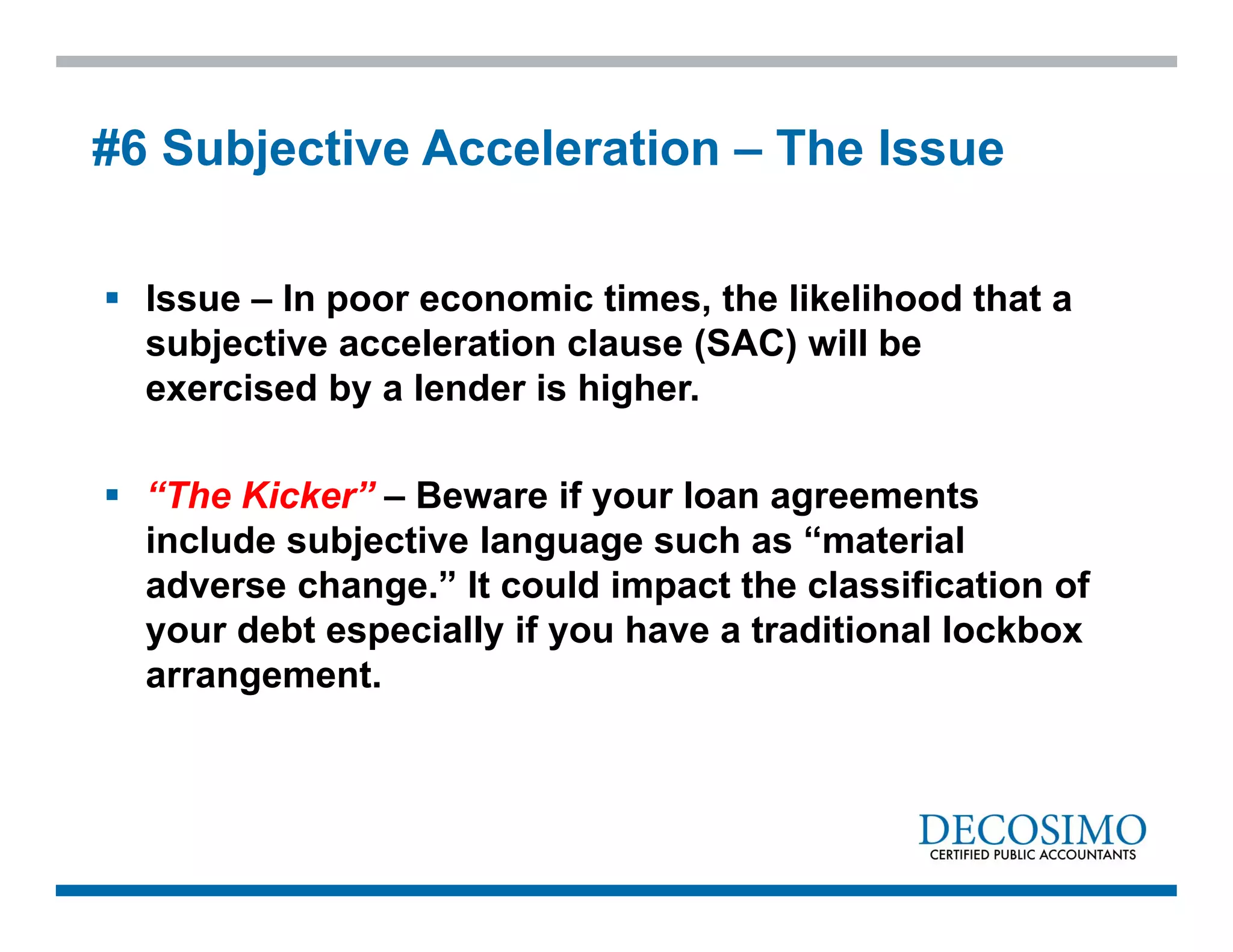  Issue – In poor economic times, the likelihood that a
subjective acceleration clause (SAC) will be
exercised by a lender is higher.
 “The Kicker” – Beware if your loan agreements
include subjective language such as “material
adverse change.” It could impact the classification of
your debt especially if you have a traditional lockbox
arrangement.
#6 Subjective Acceleration – The Issue
 