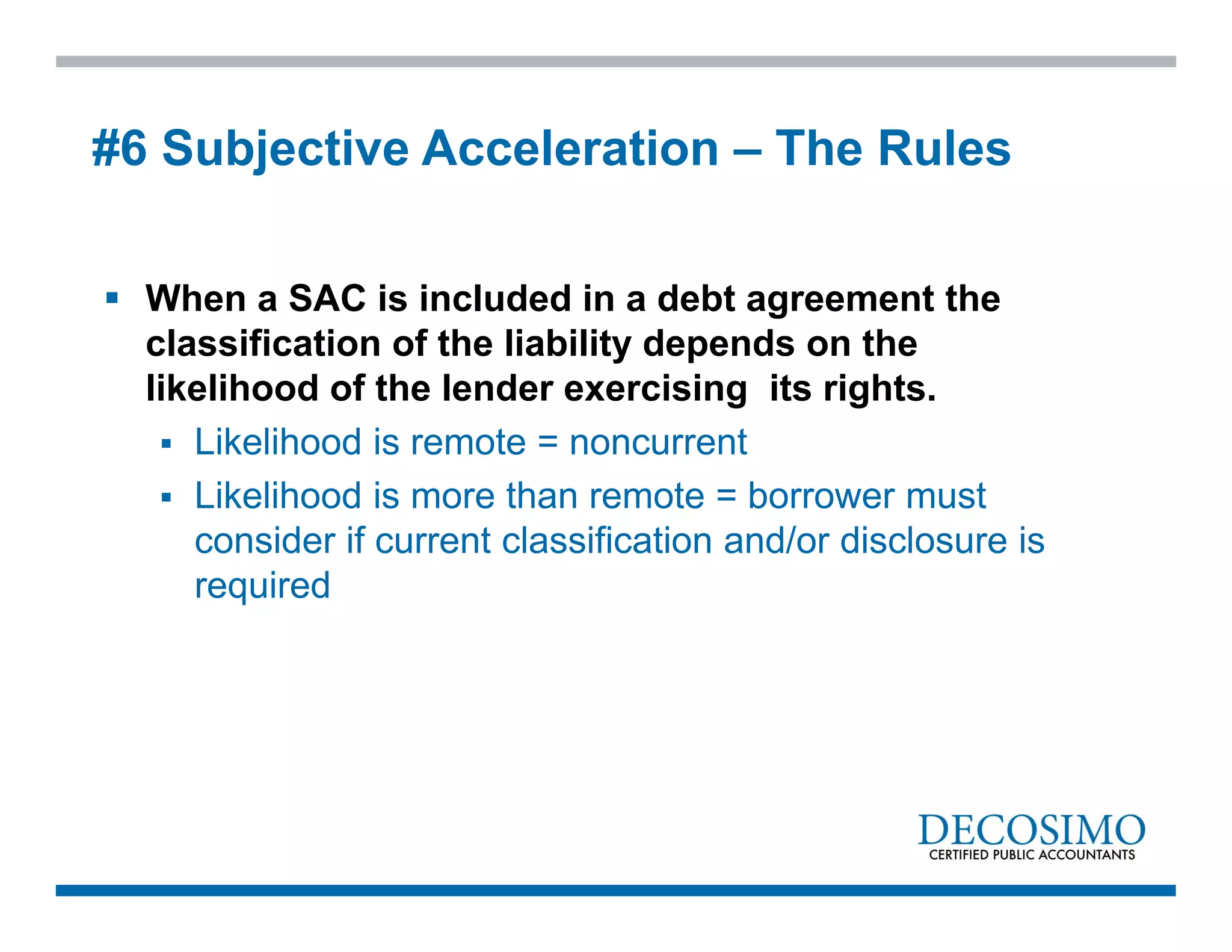  When a SAC is included in a debt agreement the
classification of the liability depends on the
likelihood of the lender exercising its rights.
 Likelihood is remote = noncurrent
 Likelihood is more than remote = borrower must
consider if current classification and/or disclosure is
required
#6 Subjective Acceleration – The Rules
 