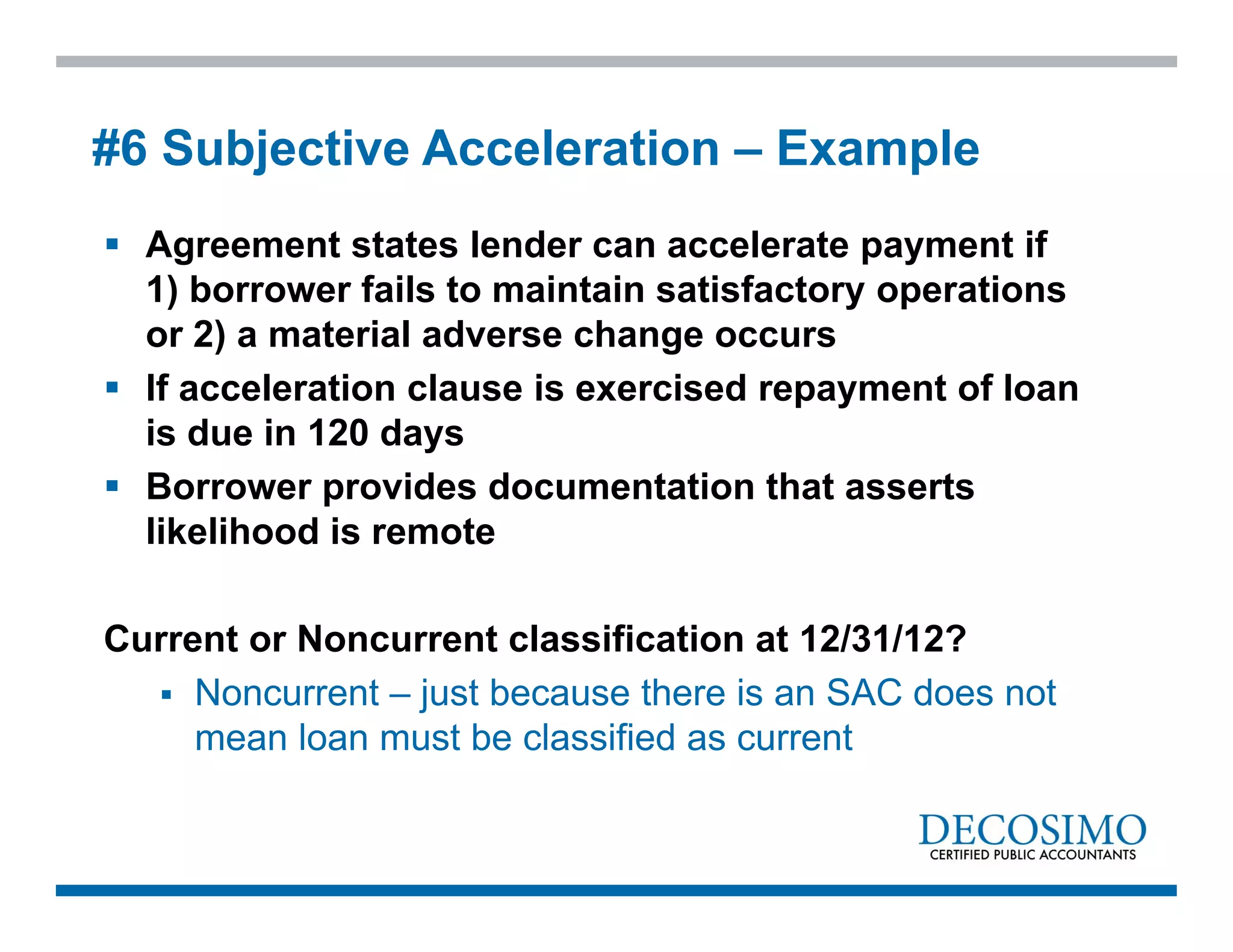  Agreement states lender can accelerate payment if
1) borrower fails to maintain satisfactory operations
or 2) a material adverse change occurs
 If acceleration clause is exercised repayment of loan
is due in 120 days
 Borrower provides documentation that asserts
likelihood is remote
Current or Noncurrent classification at 12/31/12?
 Noncurrent – just because there is an SAC does not
mean loan must be classified as current
#6 Subjective Acceleration – Example
 