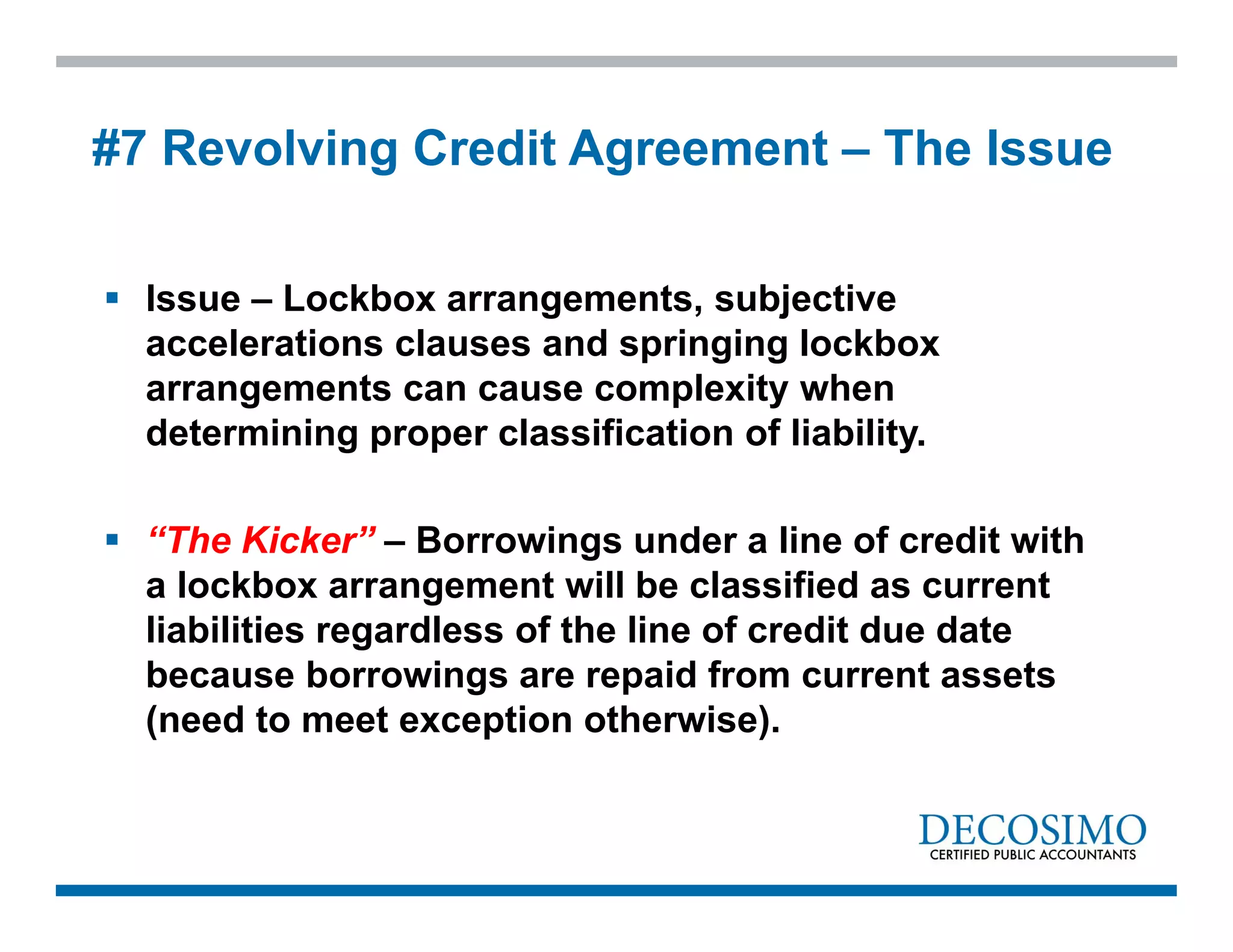  Issue – Lockbox arrangements, subjective
accelerations clauses and springing lockbox
arrangements can cause complexity when
determining proper classification of liability.
 “The Kicker” – Borrowings under a line of credit with
a lockbox arrangement will be classified as current
liabilities regardless of the line of credit due date
because borrowings are repaid from current assets
(need to meet exception otherwise).
#7 Revolving Credit Agreement – The Issue
 