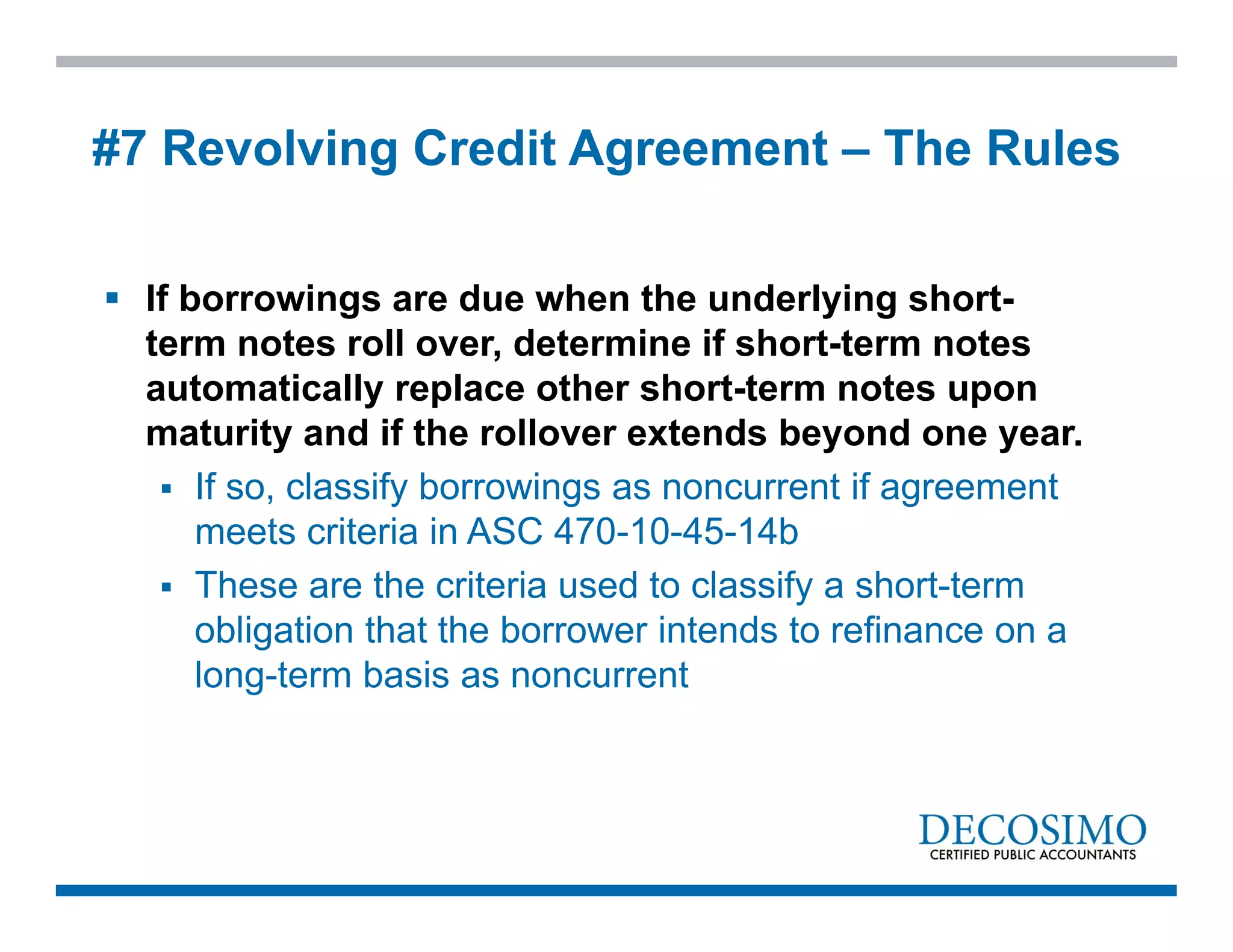  If borrowings are due when the underlying short-
term notes roll over, determine if short-term notes
automatically replace other short-term notes upon
maturity and if the rollover extends beyond one year.
 If so, classify borrowings as noncurrent if agreement
meets criteria in ASC 470-10-45-14b
 These are the criteria used to classify a short-term
obligation that the borrower intends to refinance on a
long-term basis as noncurrent
#7 Revolving Credit Agreement – The Rules
 