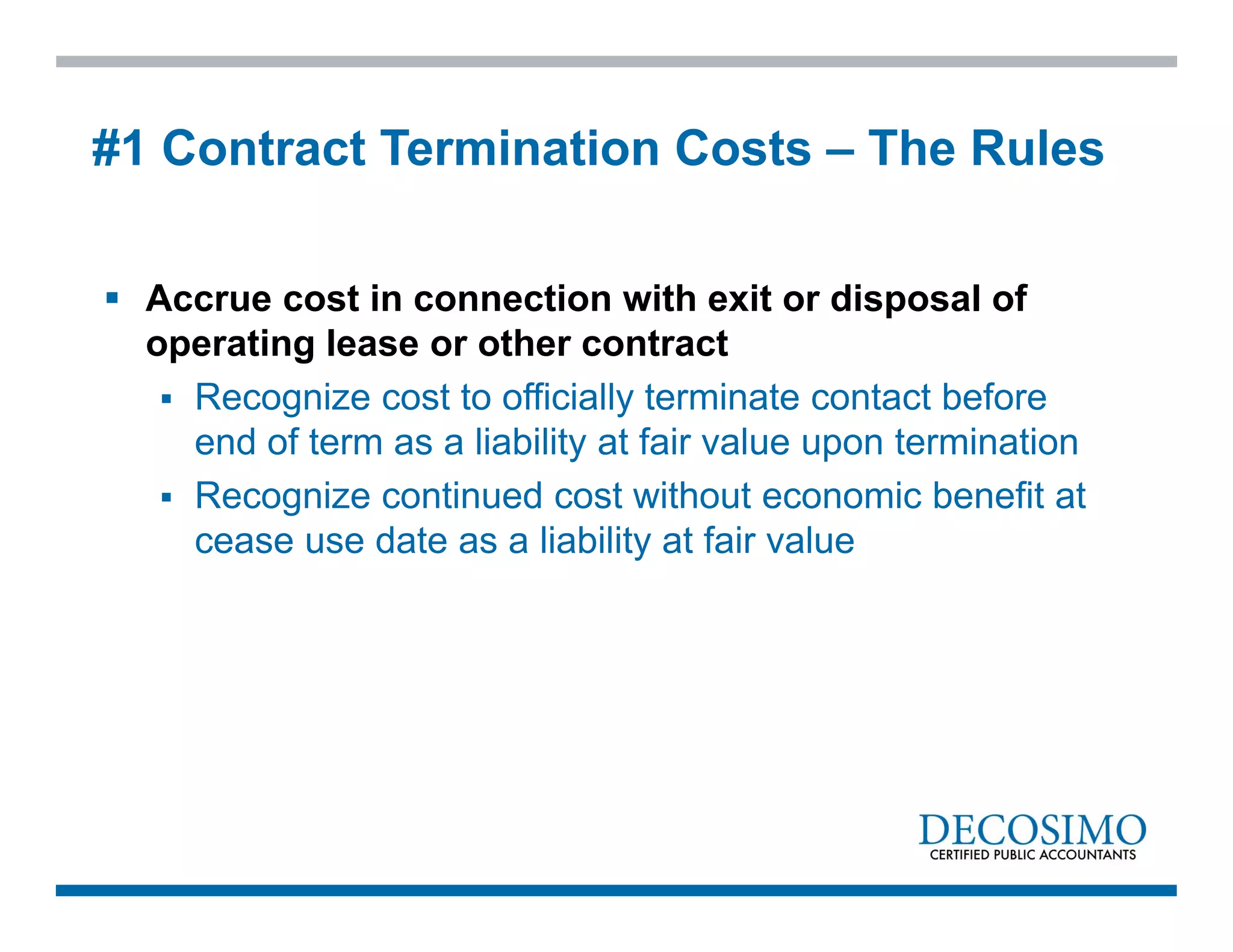  Accrue cost in connection with exit or disposal of
operating lease or other contract
 Recognize cost to officially terminate contact before
end of term as a liability at fair value upon termination
 Recognize continued cost without economic benefit at
cease use date as a liability at fair value
#1 Contract Termination Costs – The Rules
 