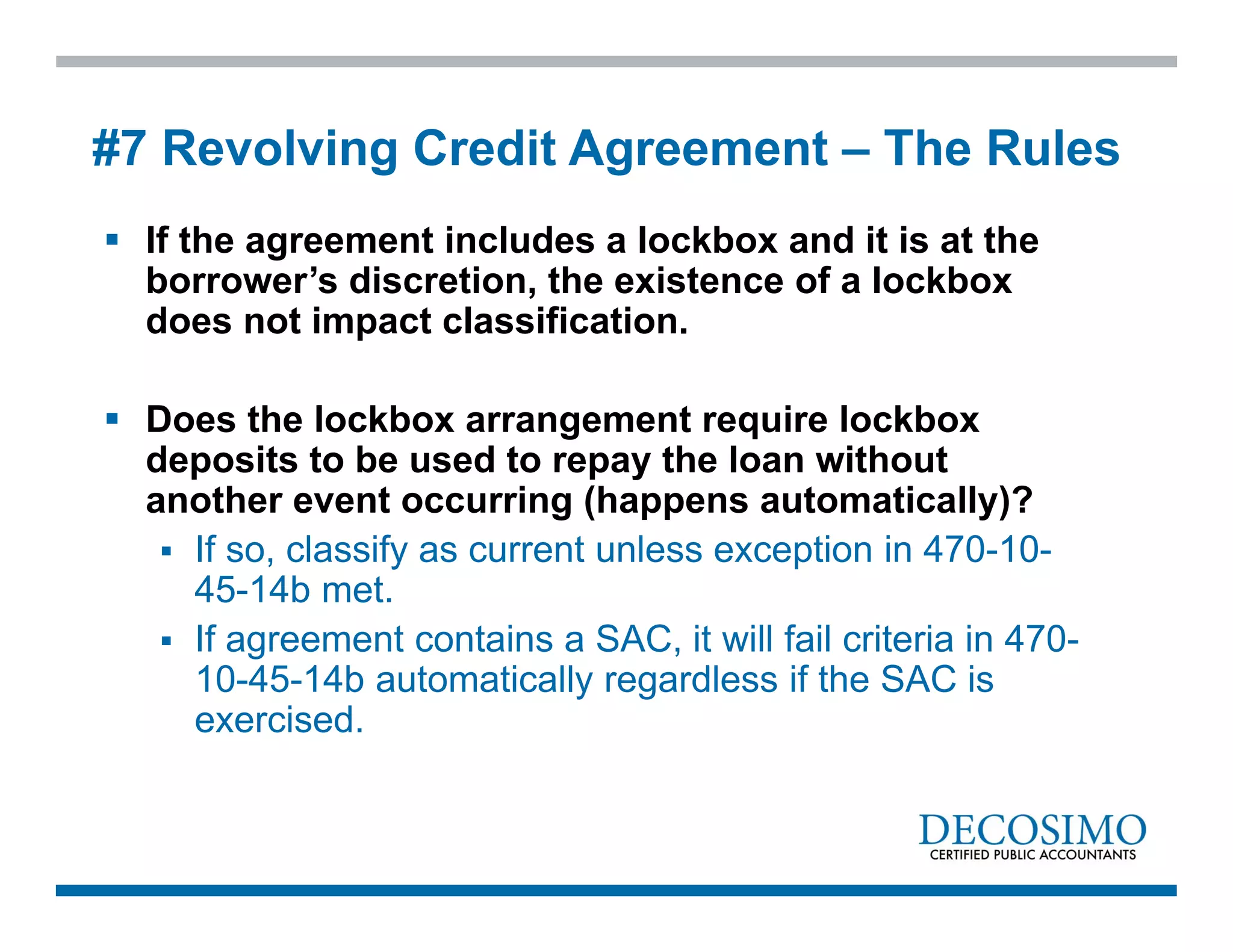  If the agreement includes a lockbox and it is at the
borrower’s discretion, the existence of a lockbox
does not impact classification.
 Does the lockbox arrangement require lockbox
deposits to be used to repay the loan without
another event occurring (happens automatically)?
 If so, classify as current unless exception in 470-10-
45-14b met.
 If agreement contains a SAC, it will fail criteria in 470-
10-45-14b automatically regardless if the SAC is
exercised.
#7 Revolving Credit Agreement – The Rules
 