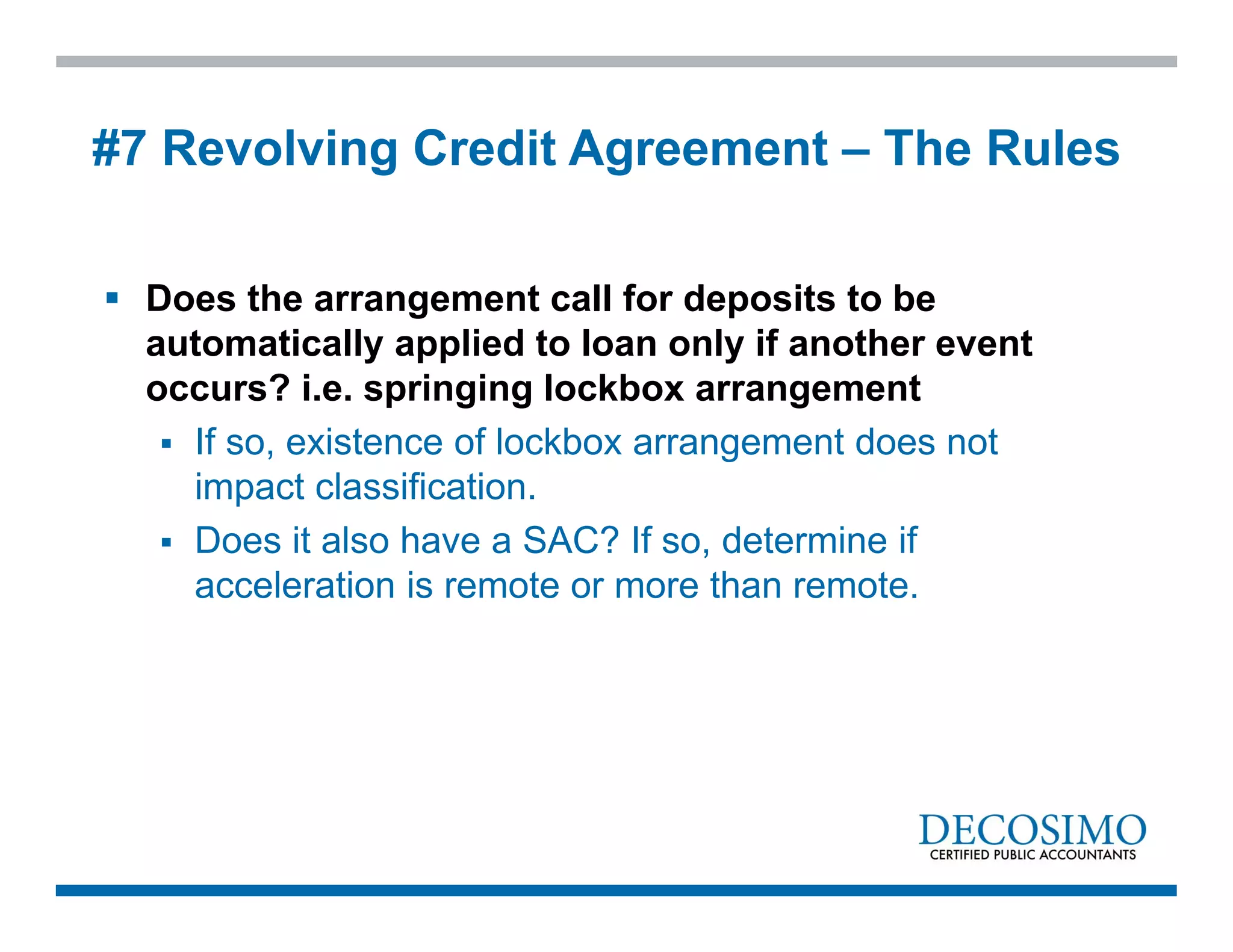  Does the arrangement call for deposits to be
automatically applied to loan only if another event
occurs? i.e. springing lockbox arrangement
 If so, existence of lockbox arrangement does not
impact classification.
 Does it also have a SAC? If so, determine if
acceleration is remote or more than remote.
#7 Revolving Credit Agreement – The Rules
 