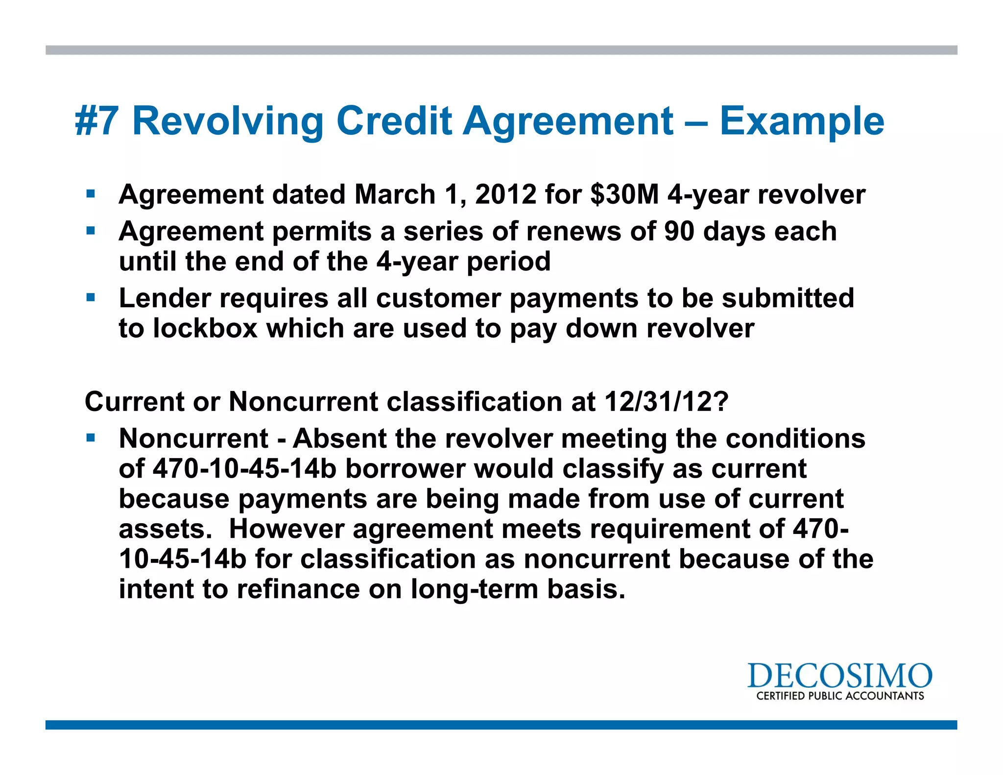  Agreement dated March 1, 2012 for $30M 4-year revolver
 Agreement permits a series of renews of 90 days each
until the end of the 4-year period
 Lender requires all customer payments to be submitted
to lockbox which are used to pay down revolver
Current or Noncurrent classification at 12/31/12?
 Noncurrent - Absent the revolver meeting the conditions
of 470-10-45-14b borrower would classify as current
because payments are being made from use of current
assets. However agreement meets requirement of 470-
10-45-14b for classification as noncurrent because of the
intent to refinance on long-term basis.
#7 Revolving Credit Agreement – Example
 