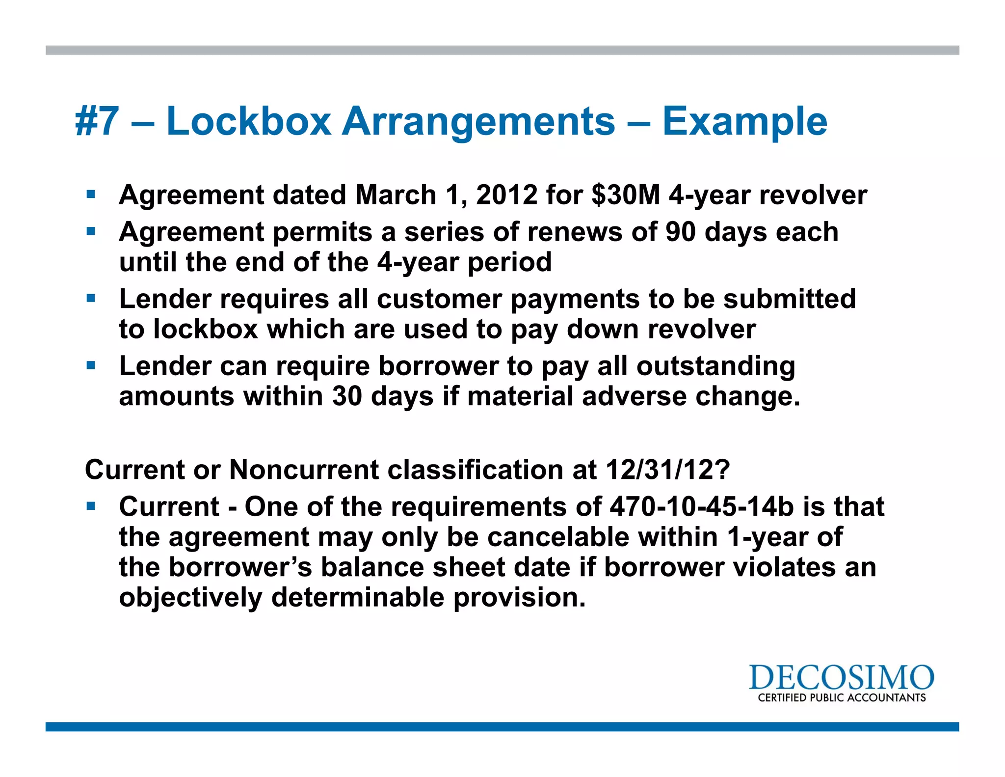  Agreement dated March 1, 2012 for $30M 4-year revolver
 Agreement permits a series of renews of 90 days each
until the end of the 4-year period
 Lender requires all customer payments to be submitted
to lockbox which are used to pay down revolver
 Lender can require borrower to pay all outstanding
amounts within 30 days if material adverse change.
Current or Noncurrent classification at 12/31/12?
 Current - One of the requirements of 470-10-45-14b is that
the agreement may only be cancelable within 1-year of
the borrower’s balance sheet date if borrower violates an
objectively determinable provision.
#7 – Lockbox Arrangements – Example
 