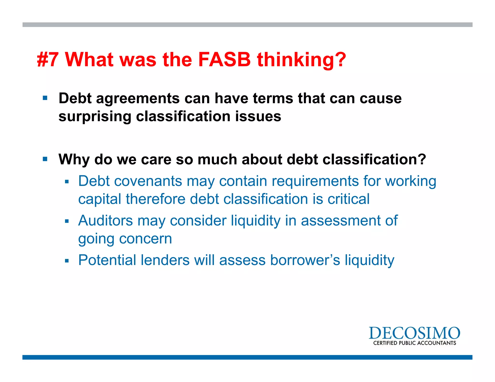  Debt agreements can have terms that can cause
surprising classification issues
 Why do we care so much about debt classification?
 Debt covenants may contain requirements for working
capital therefore debt classification is critical
 Auditors may consider liquidity in assessment of
going concern
 Potential lenders will assess borrower’s liquidity
#7 What was the FASB thinking?
 