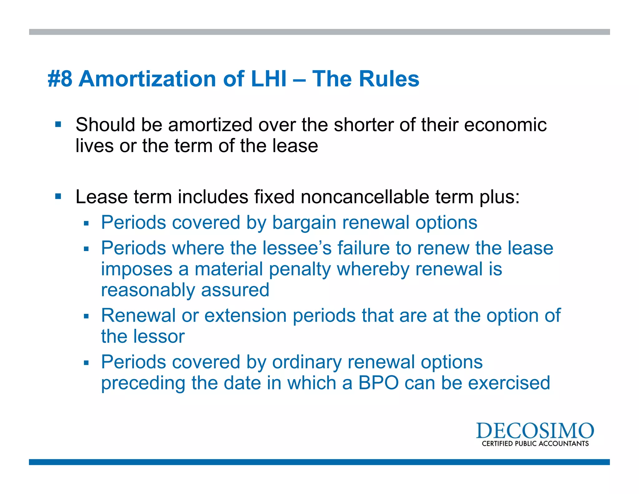  Should be amortized over the shorter of their economic
lives or the term of the lease
 Lease term includes fixed noncancellable term plus:
 Periods covered by bargain renewal options
 Periods where the lessee’s failure to renew the lease
imposes a material penalty whereby renewal is
reasonably assured
 Renewal or extension periods that are at the option of
the lessor
 Periods covered by ordinary renewal options
preceding the date in which a BPO can be exercised
#8 Amortization of LHI – The Rules
 