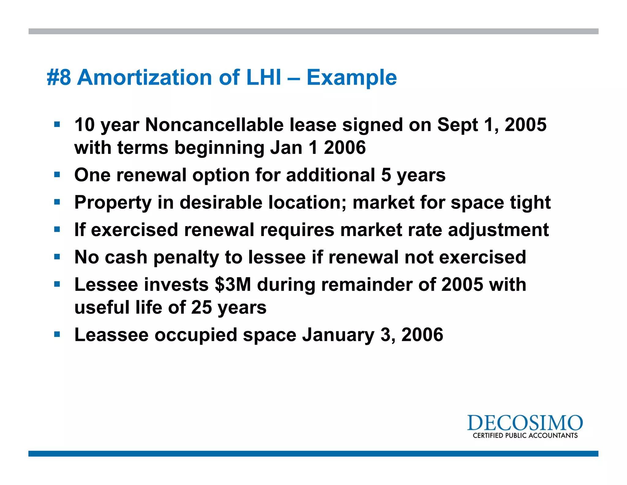  10 year Noncancellable lease signed on Sept 1, 2005
with terms beginning Jan 1 2006
 One renewal option for additional 5 years
 Property in desirable location; market for space tight
 If exercised renewal requires market rate adjustment
 No cash penalty to lessee if renewal not exercised
 Lessee invests $3M during remainder of 2005 with
useful life of 25 years
 Leassee occupied space January 3, 2006
#8 Amortization of LHI – Example
 