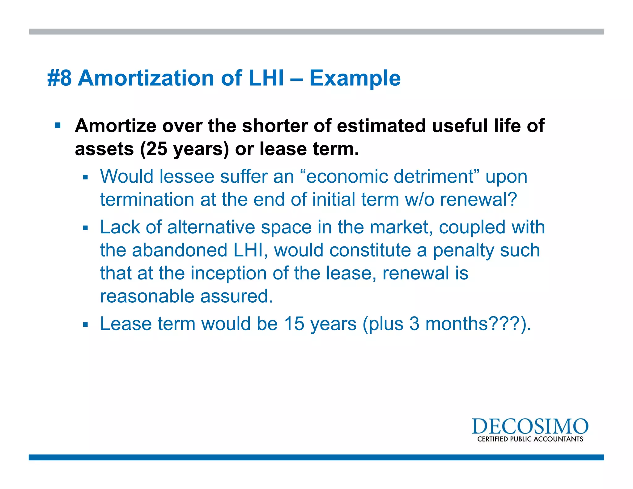  Amortize over the shorter of estimated useful life of
assets (25 years) or lease term.
 Would lessee suffer an “economic detriment” upon
termination at the end of initial term w/o renewal?
 Lack of alternative space in the market, coupled with
the abandoned LHI, would constitute a penalty such
that at the inception of the lease, renewal is
reasonable assured.
 Lease term would be 15 years (plus 3 months???).
#8 Amortization of LHI – Example
 