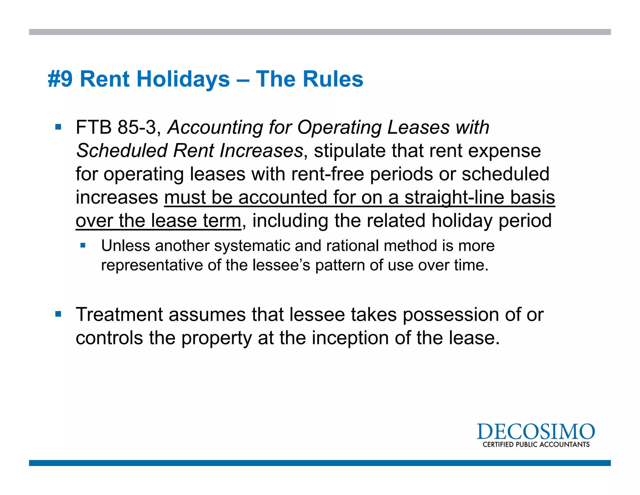 FTB 85-3, Accounting for Operating Leases with
Scheduled Rent Increases, stipulate that rent expense
for operating leases with rent-free periods or scheduled
increases must be accounted for on a straight-line basis
over the lease term, including the related holiday period
 Unless another systematic and rational method is more
representative of the lessee’s pattern of use over time.
 Treatment assumes that lessee takes possession of or
controls the property at the inception of the lease.
#9 Rent Holidays – The Rules
 
