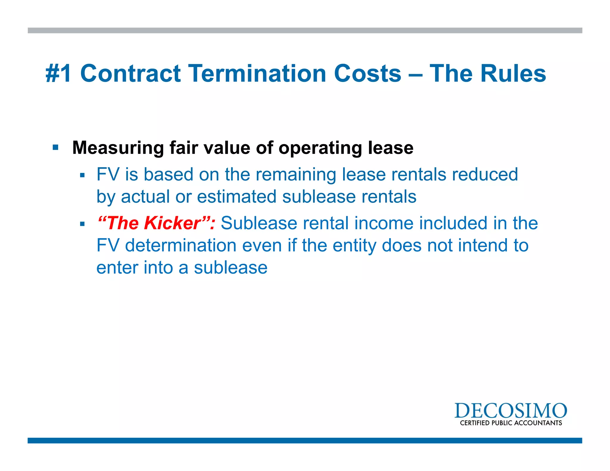  Measuring fair value of operating lease
 FV is based on the remaining lease rentals reduced
by actual or estimated sublease rentals
 “The Kicker”: Sublease rental income included in the
FV determination even if the entity does not intend to
enter into a sublease
#1 Contract Termination Costs – The Rules
 
