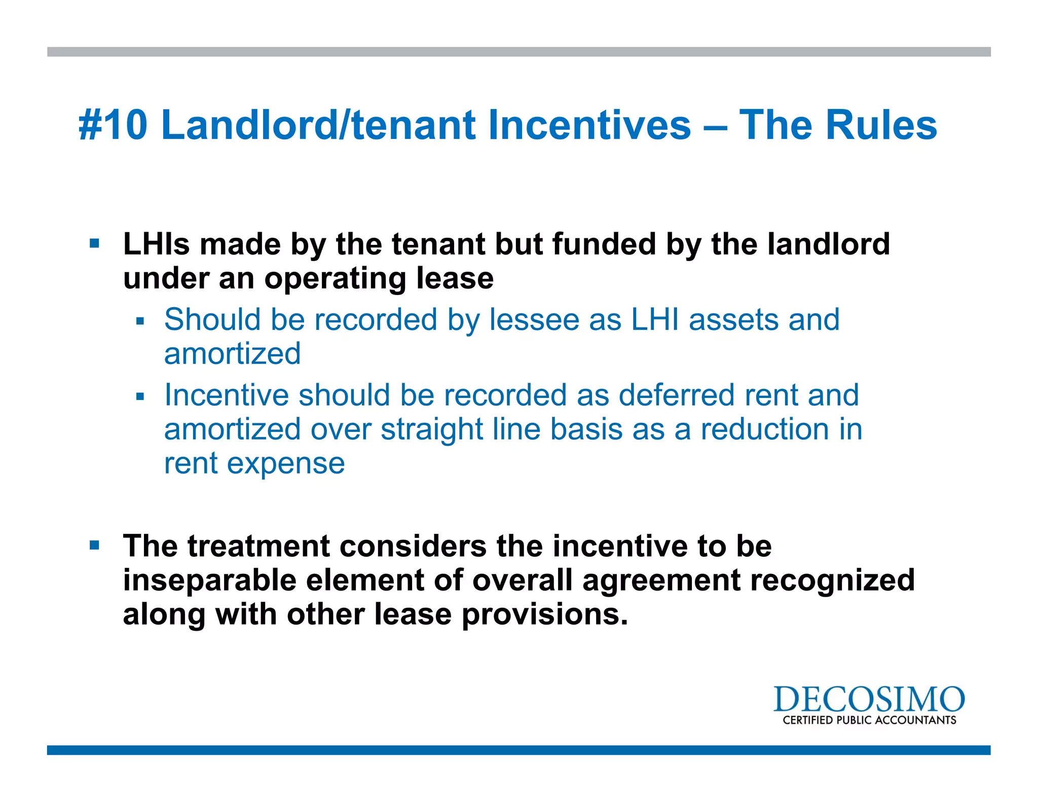 LHIs made by the tenant but funded by the landlord
under an operating lease
 Should be recorded by lessee as LHI assets and
amortized
 Incentive should be recorded as deferred rent and
amortized over straight line basis as a reduction in
rent expense
 The treatment considers the incentive to be
inseparable element of overall agreement recognized
along with other lease provisions.
#10 Landlord/tenant Incentives – The Rules
 
