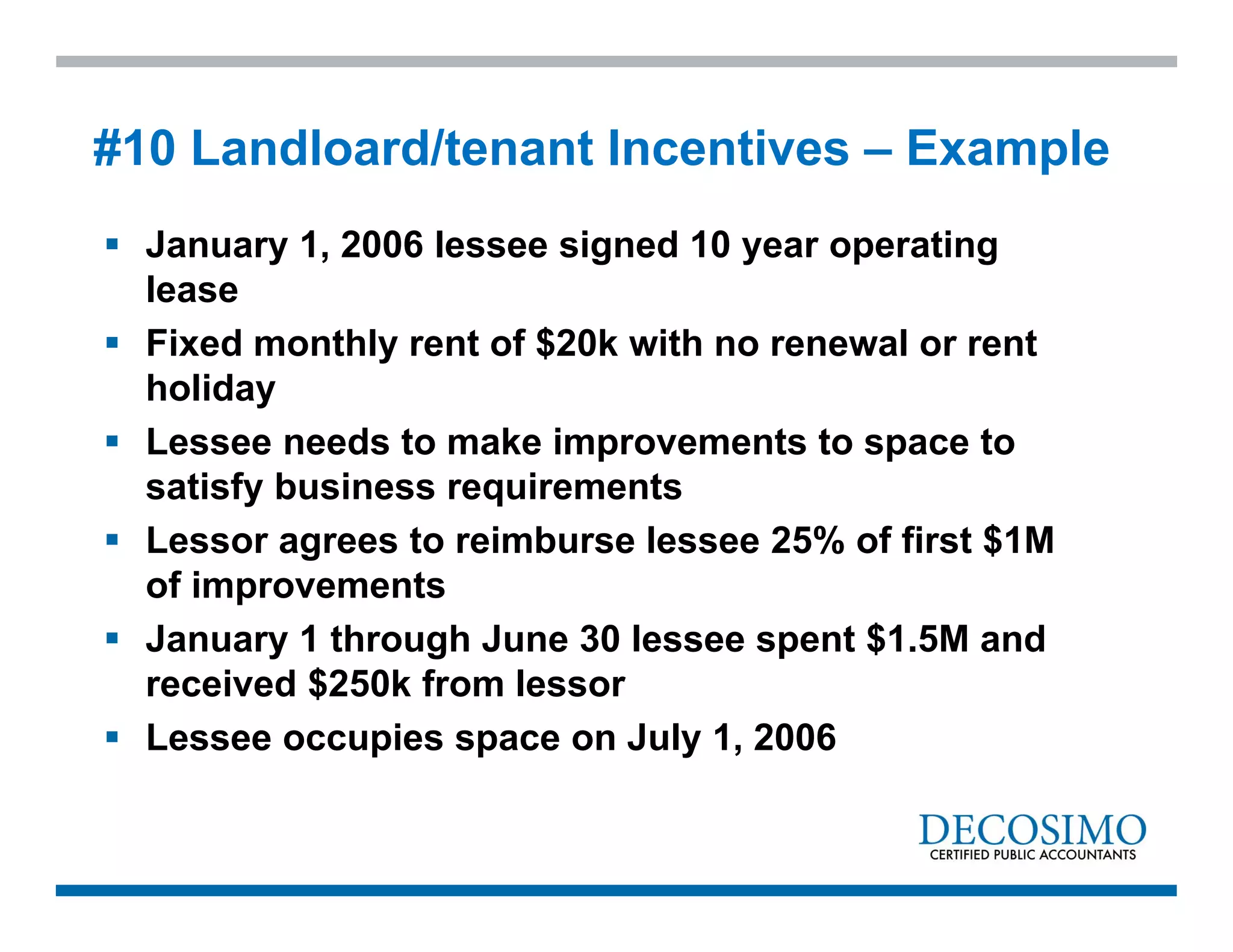  January 1, 2006 lessee signed 10 year operating
lease
 Fixed monthly rent of $20k with no renewal or rent
holiday
 Lessee needs to make improvements to space to
satisfy business requirements
 Lessor agrees to reimburse lessee 25% of first $1M
of improvements
 January 1 through June 30 lessee spent $1.5M and
received $250k from lessor
 Lessee occupies space on July 1, 2006
#10 Landloard/tenant Incentives – Example
 