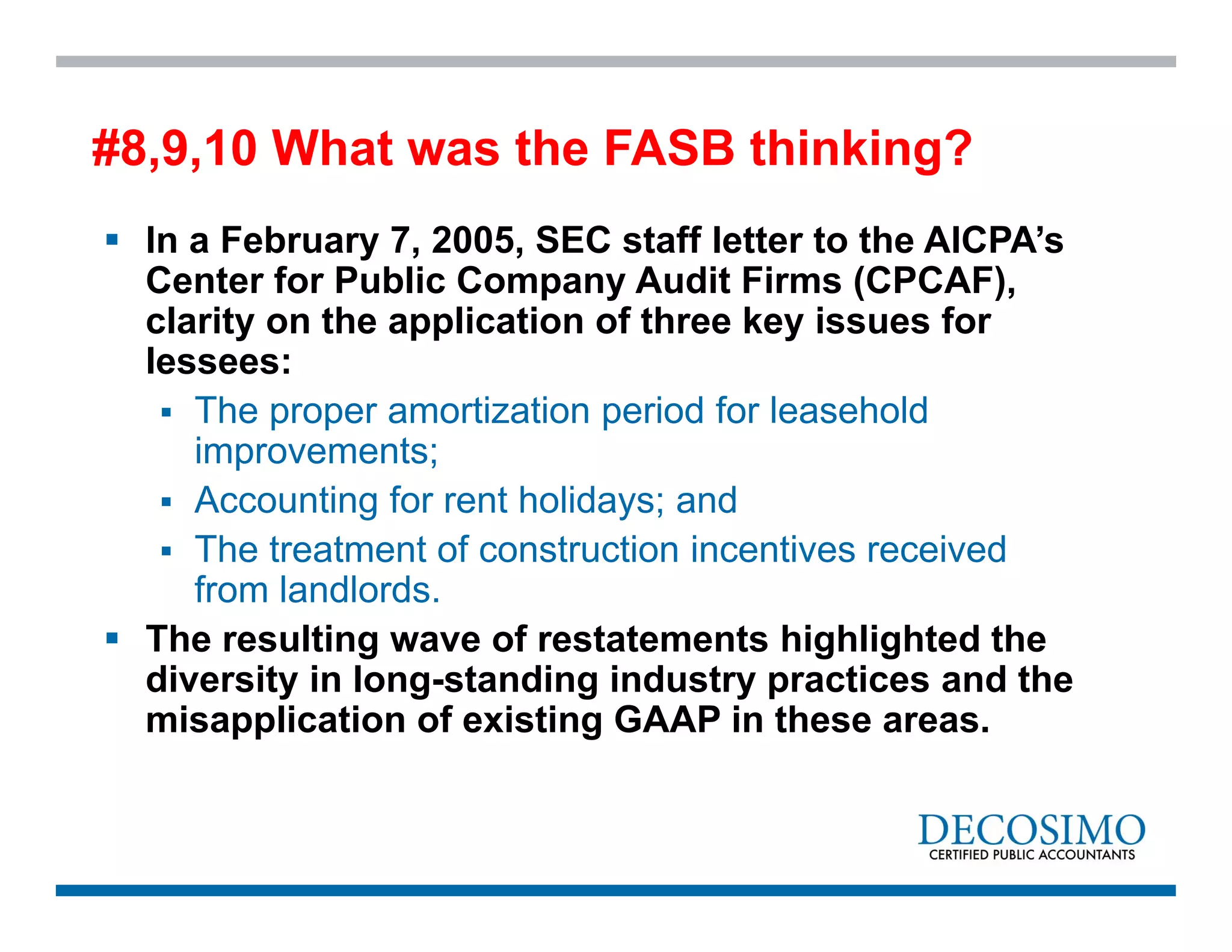  In a February 7, 2005, SEC staff letter to the AICPA’s
Center for Public Company Audit Firms (CPCAF),
clarity on the application of three key issues for
lessees:
 The proper amortization period for leasehold
improvements;
 Accounting for rent holidays; and
 The treatment of construction incentives received
from landlords.
 The resulting wave of restatements highlighted the
diversity in long-standing industry practices and the
misapplication of existing GAAP in these areas.
#8,9,10 What was the FASB thinking?
 
