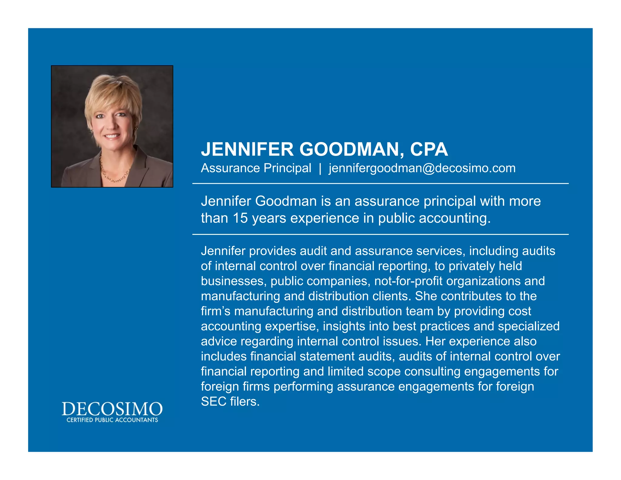 JENNIFER GOODMAN, CPA
Assurance Principal | jennifergoodman@decosimo.com
Jennifer Goodman is an assurance principal with more
than 15 years experience in public accounting.
Jennifer provides audit and assurance services, including audits
of internal control over financial reporting, to privately held
businesses, public companies, not-for-profit organizations and
manufacturing and distribution clients. She contributes to the
firm’s manufacturing and distribution team by providing cost
accounting expertise, insights into best practices and specialized
advice regarding internal control issues. Her experience also
includes financial statement audits, audits of internal control over
financial reporting and limited scope consulting engagements for
foreign firms performing assurance engagements for foreign
SEC filers.
 
