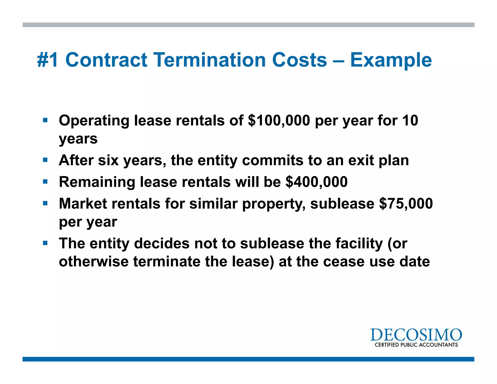  Operating lease rentals of $100,000 per year for 10
years
 After six years, the entity commits to an exit plan
 Remaining lease rentals will be $400,000
 Market rentals for similar property, sublease $75,000
per year
 The entity decides not to sublease the facility (or
otherwise terminate the lease) at the cease use date
#1 Contract Termination Costs – Example
 
