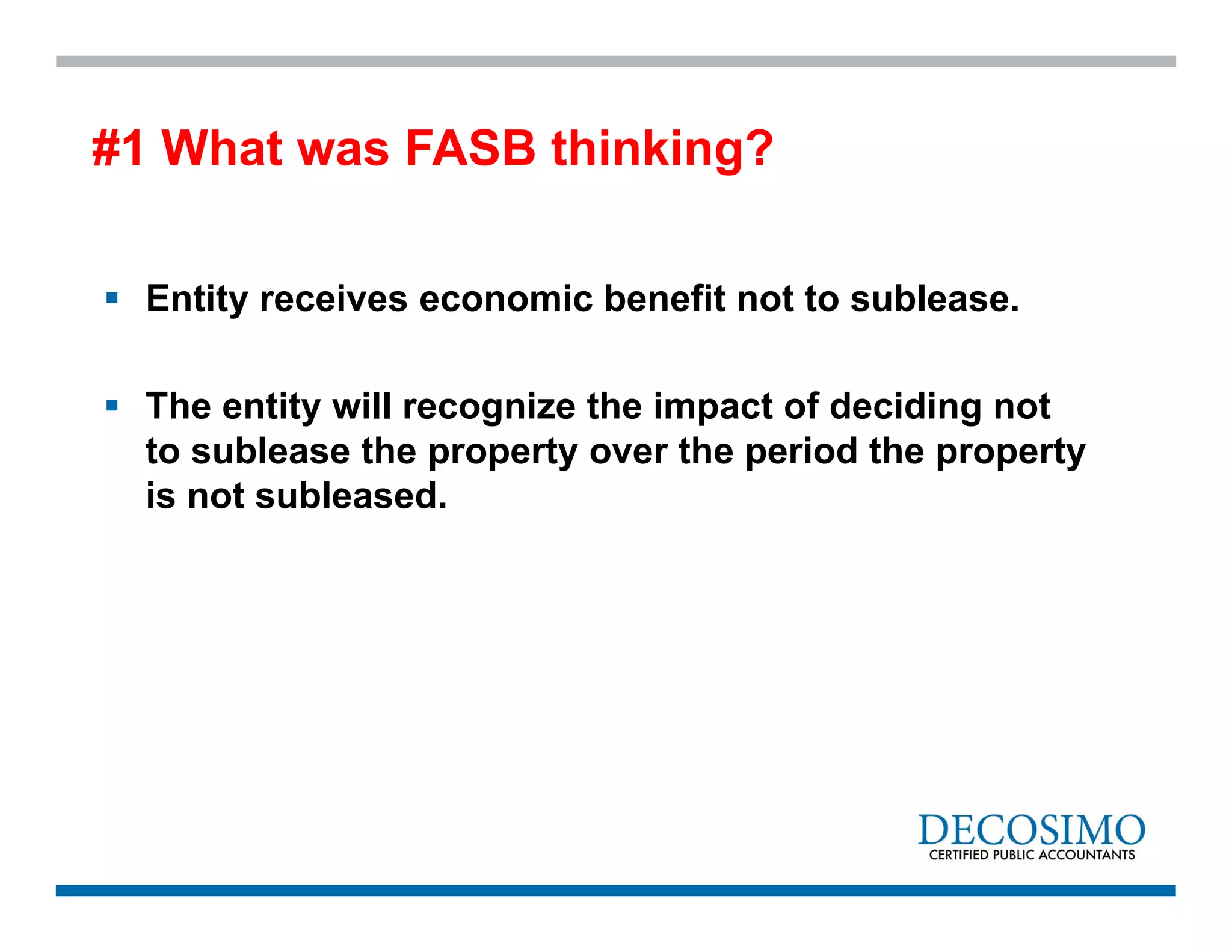  Entity receives economic benefit not to sublease.
 The entity will recognize the impact of deciding not
to sublease the property over the period the property
is not subleased.
#1 What was FASB thinking?
 