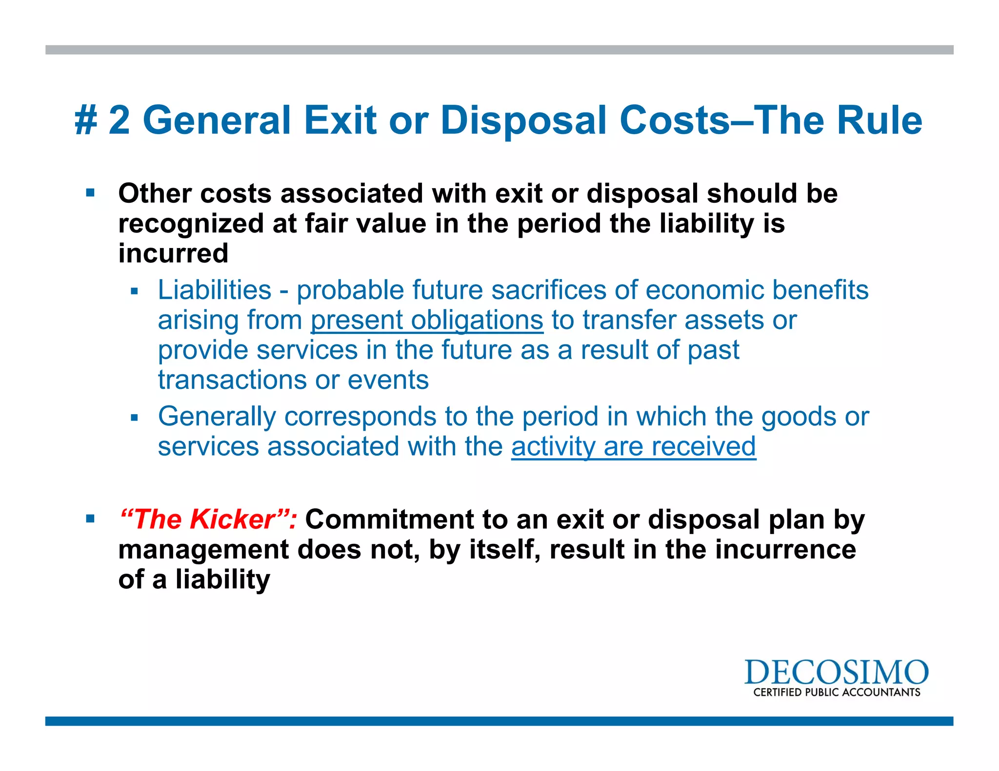  Other costs associated with exit or disposal should be
recognized at fair value in the period the liability is
incurred
 Liabilities - probable future sacrifices of economic benefits
arising from present obligations to transfer assets or
provide services in the future as a result of past
transactions or events
 Generally corresponds to the period in which the goods or
services associated with the activity are received
 “The Kicker”: Commitment to an exit or disposal plan by
management does not, by itself, result in the incurrence
of a liability
# 2 General Exit or Disposal Costs–The Rule
 