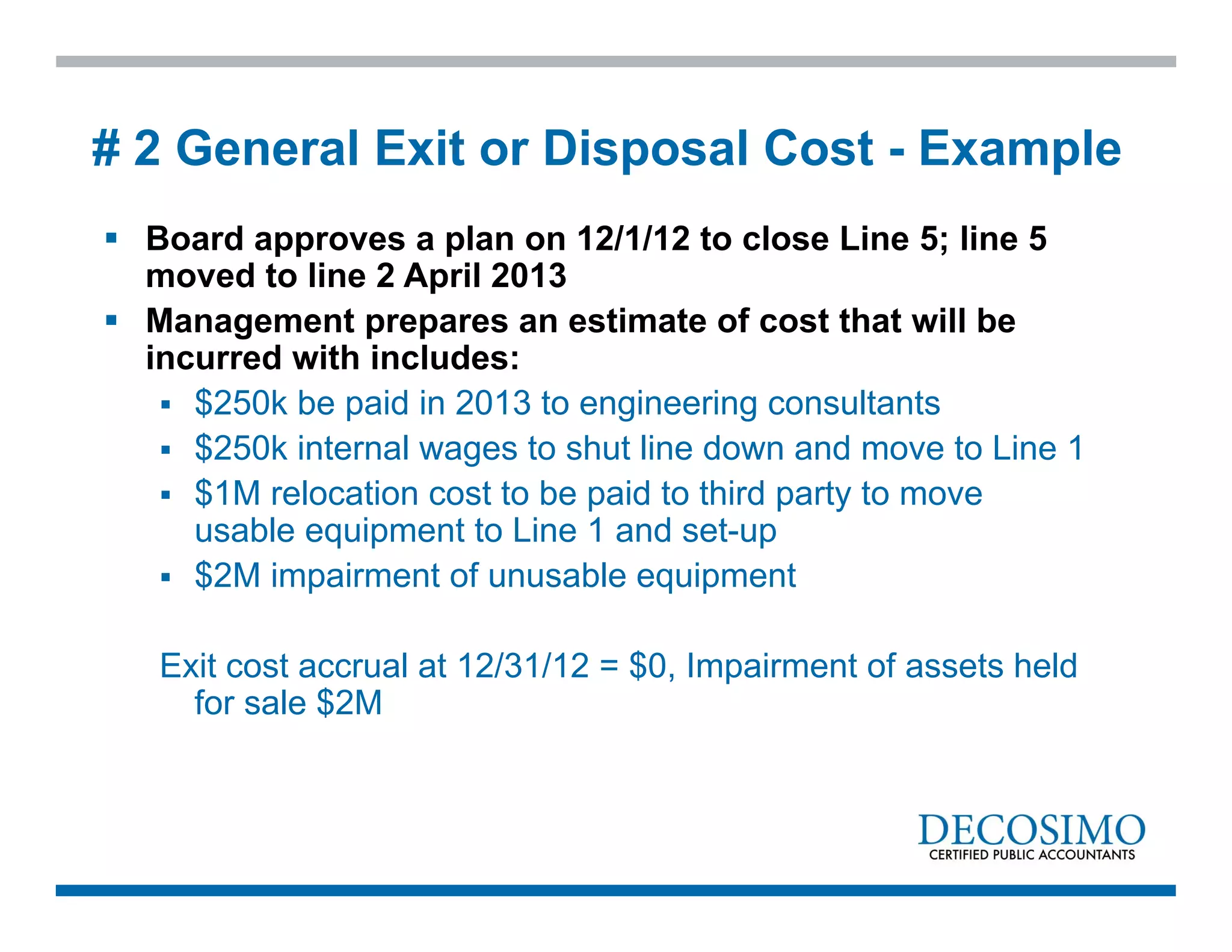  Board approves a plan on 12/1/12 to close Line 5; line 5
moved to line 2 April 2013
 Management prepares an estimate of cost that will be
incurred with includes:
 $250k be paid in 2013 to engineering consultants
 $250k internal wages to shut line down and move to Line 1
 $1M relocation cost to be paid to third party to move
usable equipment to Line 1 and set-up
 $2M impairment of unusable equipment
Exit cost accrual at 12/31/12 = $0, Impairment of assets held
for sale $2M
# 2 General Exit or Disposal Cost - Example
 