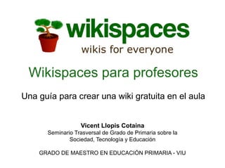 Wikispaces para profesores
Una guía para crear una wiki gratuita en el aula


                  Vicent Llopis Cotaina
      Seminario Trasversal de Grado de Primaria sobre la
              Sociedad, Tecnología y Educación

    GRADO DE MAESTRO EN EDUCACIÓN PRIMARIA - VIU
 