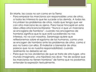 En Marte, las cosas no son como en la Tierra:
- Para empezar los marcianos son responsables unos de otros,
  a todos les interesa lo que les sucede a los demás. A todos les
  incumben los problemas de otros, nada que tenga que ver
  con otro marciano les es ajeno. Para hacer hincapié en esta
  idea utiliza otra licencia literaria: “Nunca vi que un marciano
  se encogiera de hombros”, cuando nos encogemos de
  hombros significa que lo que está sucediendo no nos
  interesa, no va con nosotros. Saramago quiere que
  reflexionemos sobre el egoísmo de los humanos, como unos
  se encogen de hombros ante los problemas de otros, como si
  eso no fuera con ellos. El malestar o bienestar de otros
  parece que no es nuestra responsabilidad, cuando
  realmente no debería ser así.
- Para que no nos olvidemos de que se trata de otro lugar, otro
  mundo imaginario, una hipótesis nos dice: “he de aclarar que
  los marcianos no tienen hombros” de forma que no podamos
  entender la expresión textualmente.
 
